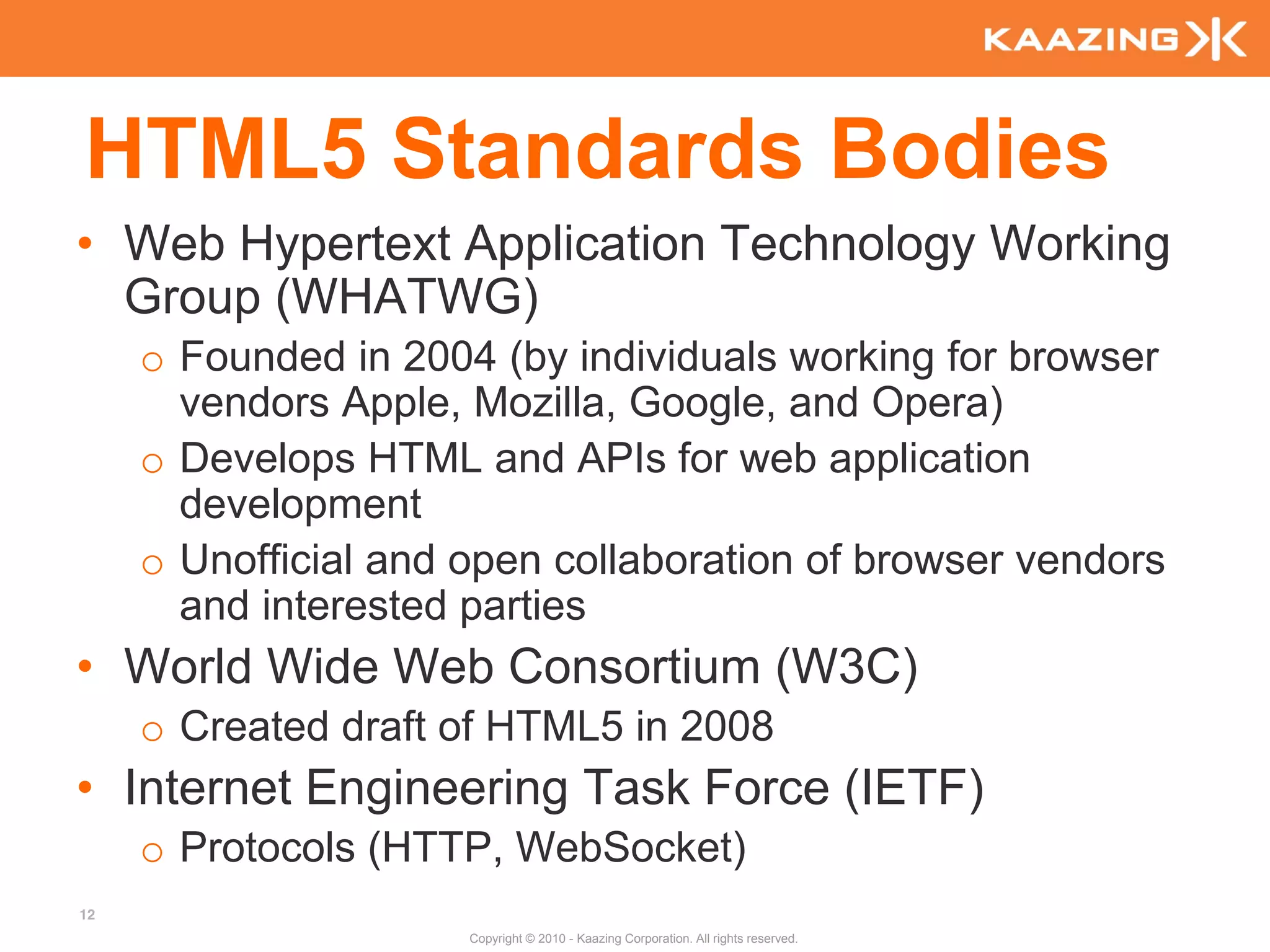 HTML5 Standards Bodies
• Web Hypertext Application Technology Working
  Group (WHATWG)
     o Founded in 2004 (by individuals working for browser
       vendors Apple, Mozilla, Google, and Opera)
     o Develops HTML and APIs for web application
       development
     o Unofficial and open collaboration of browser vendors
       and interested parties
• World Wide Web Consortium (W3C)
     o Created draft of HTML5 in 2008
• Internet Engineering Task Force (IETF)
     o Protocols (HTTP, WebSocket)
12
                      Copyright © 2010 - Kaazing Corporation. All rights reserved.
 