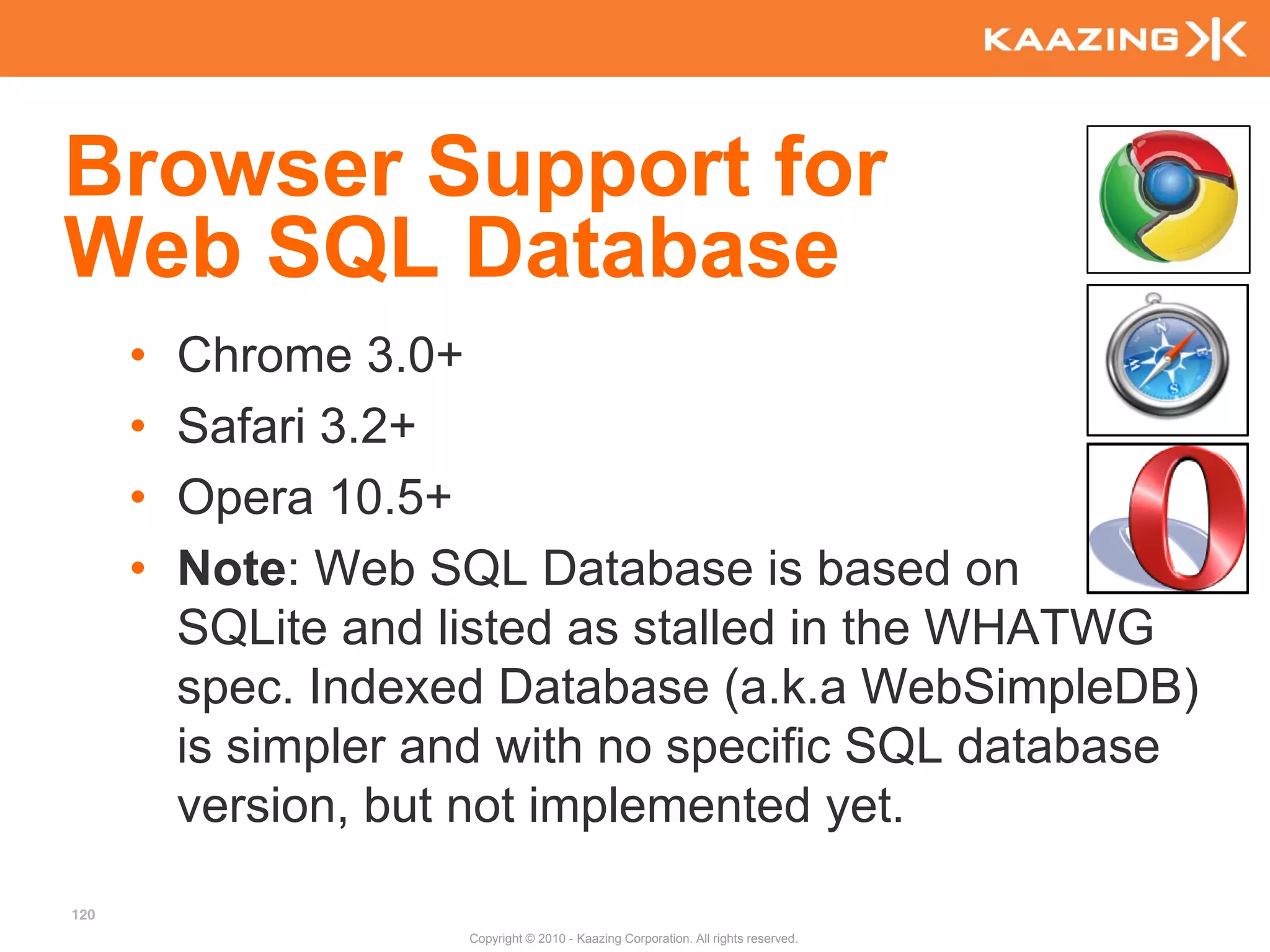 Browser Support for
Web SQL Database
      •   Chrome 3.0+
      •   Safari 3.2+
      •   Opera 10.5+
      •   Note: Web SQL Database is based on
          SQLite and listed as stalled in the WHATWG
          spec. Indexed Database (a.k.a WebSimpleDB)
          is simpler and with no specific SQL database
          version, but not implemented yet.
120
                      Copyright © 2010 - Kaazing Corporation. All rights reserved.
 