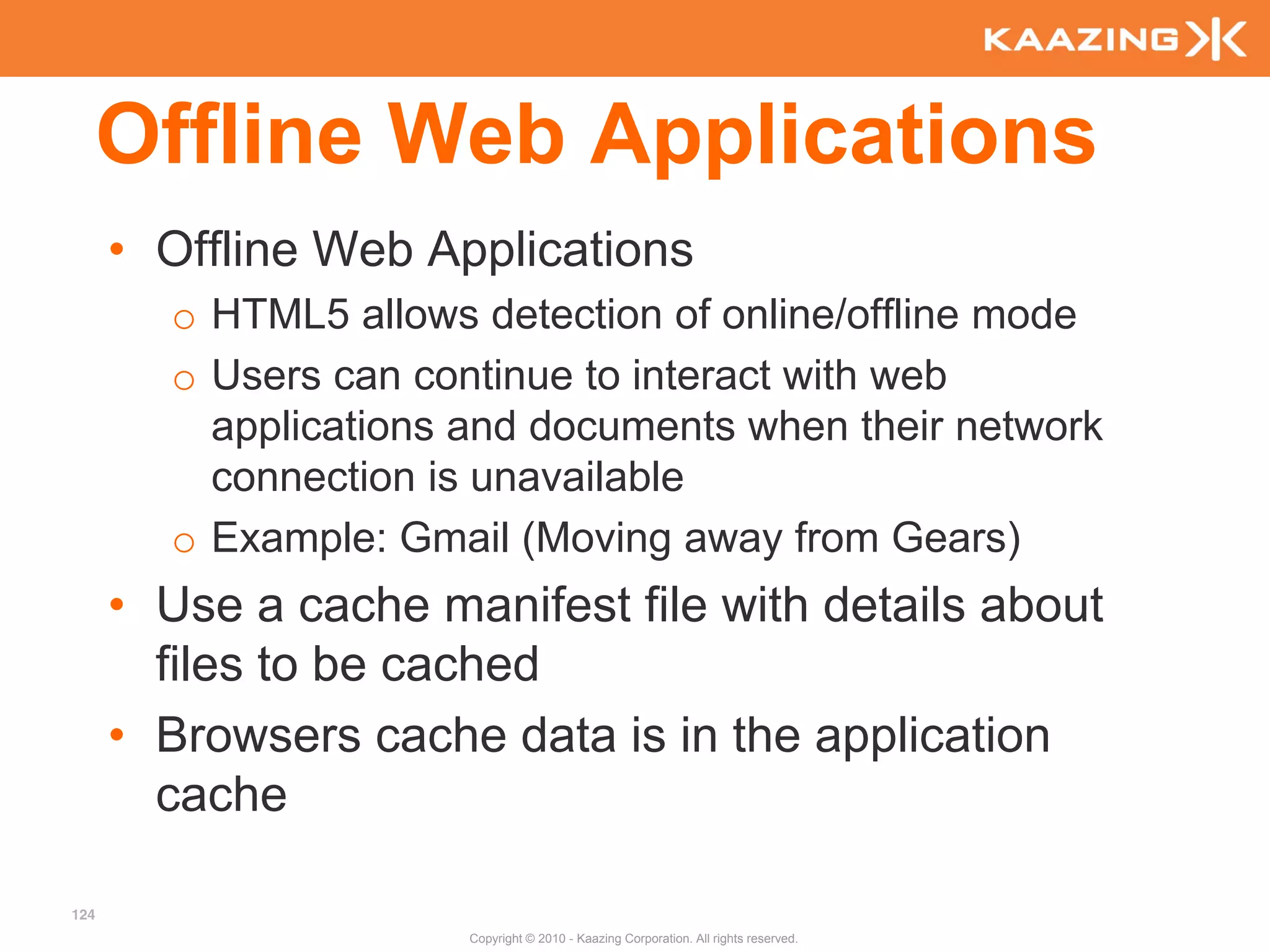 Offline Web Applications
      • Offline Web Applications
        o HTML5 allows detection of online/offline mode
        o Users can continue to interact with web
          applications and documents when their network
          connection is unavailable
        o Example: Gmail (Moving away from Gears)
      • Use a cache manifest file with details about
        files to be cached
      • Browsers cache data is in the application
        cache

124
                       Copyright © 2010 - Kaazing Corporation. All rights reserved.
 