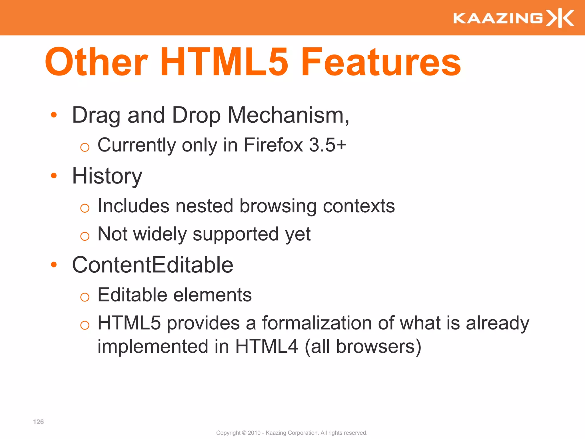 Other HTML5 Features
      • Drag and Drop Mechanism,
        o Currently only in Firefox 3.5+
      • History
        o Includes nested browsing contexts
        o Not widely supported yet
      • ContentEditable
        o Editable elements
        o HTML5 provides a formalization of what is already
          implemented in HTML4 (all browsers)


126
                        Copyright © 2010 - Kaazing Corporation. All rights reserved.
 