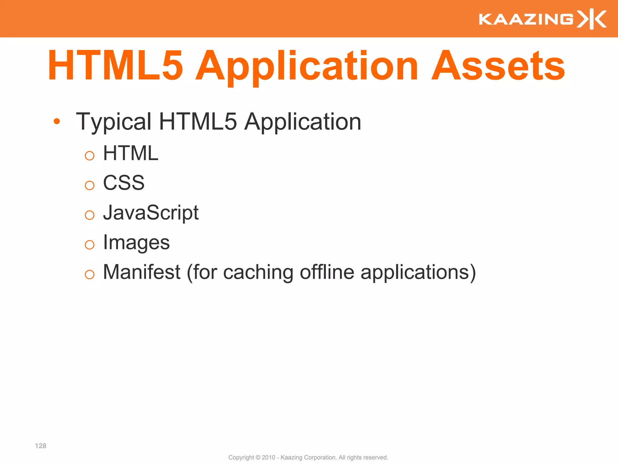 HTML5 Application Assets
      • Typical HTML5 Application
        o   HTML
        o   CSS
        o   JavaScript
        o   Images
        o   Manifest (for caching offline applications)




128
                          Copyright © 2010 - Kaazing Corporation. All rights reserved.
 