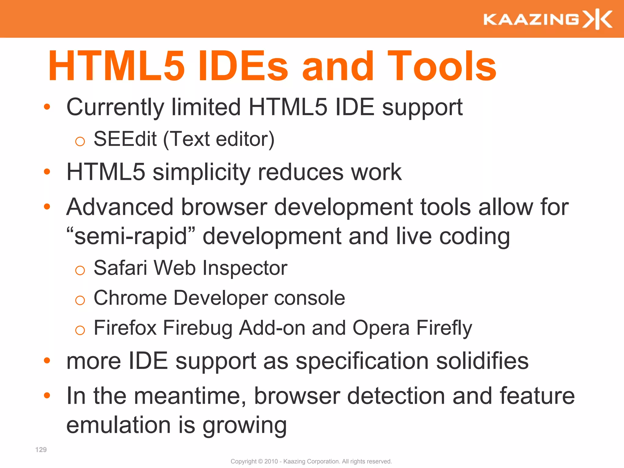 HTML5 IDEs and Tools
 • Currently limited HTML5 IDE support
       o SEEdit (Text editor)
 • HTML5 simplicity reduces work
 • Advanced browser development tools allow for
   “semi-rapid” development and live coding
       o Safari Web Inspector
       o Chrome Developer console
       o Firefox Firebug Add-on and Opera Firefly
 • more IDE support as specification solidifies
 • In the meantime, browser detection and feature
   emulation is growing
129
                        Copyright © 2010 - Kaazing Corporation. All rights reserved.
 