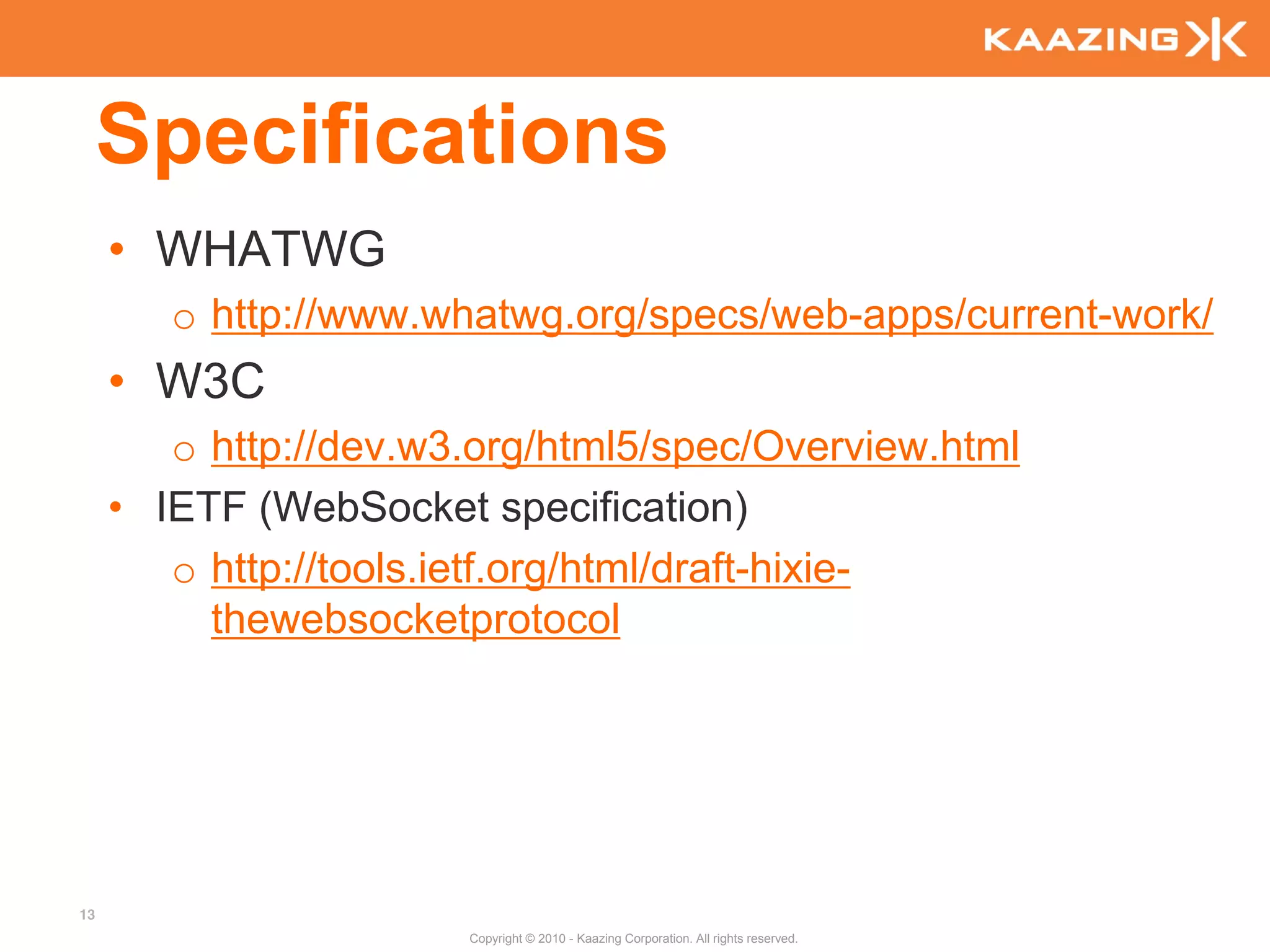 Specifications
     • WHATWG
        o http://www.whatwg.org/specs/web-apps/current-work/
     • W3C
        o http://dev.w3.org/html5/spec/Overview.html
     • IETF (WebSocket specification)
        o http://tools.ietf.org/html/draft-hixie-
          thewebsocketprotocol




13
                       Copyright © 2010 - Kaazing Corporation. All rights reserved.
 