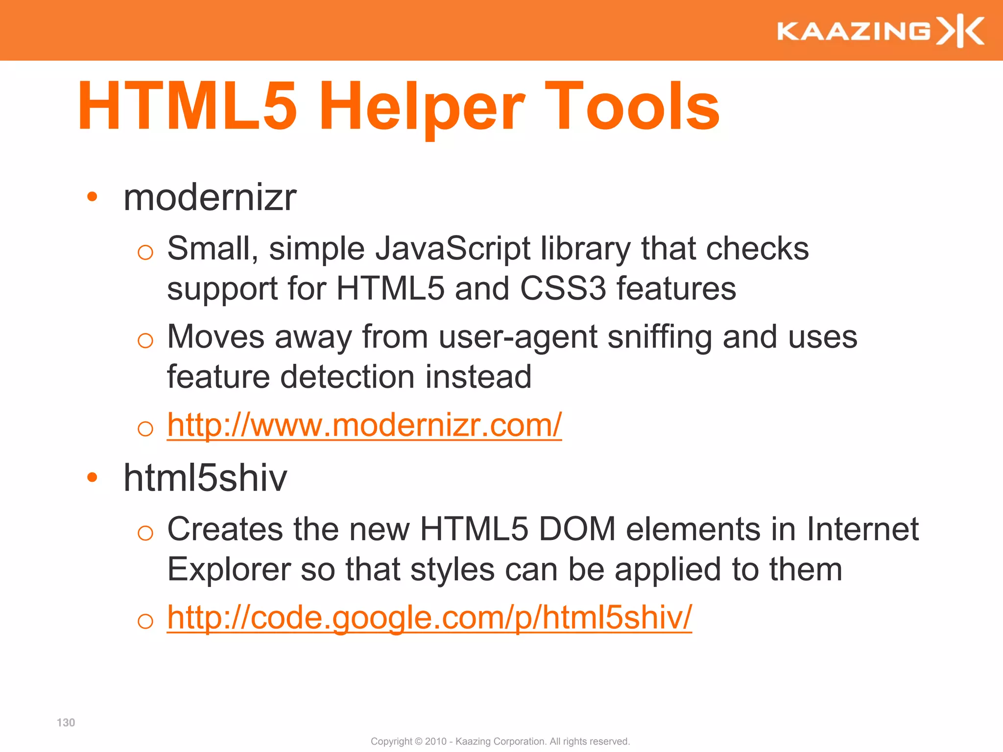 HTML5 Helper Tools
      • modernizr
        o Small, simple JavaScript library that checks
          support for HTML5 and CSS3 features
        o Moves away from user-agent sniffing and uses
          feature detection instead
        o http://www.modernizr.com/
      • html5shiv
        o Creates the new HTML5 DOM elements in Internet
          Explorer so that styles can be applied to them
        o http://code.google.com/p/html5shiv/

130
                      Copyright © 2010 - Kaazing Corporation. All rights reserved.
 