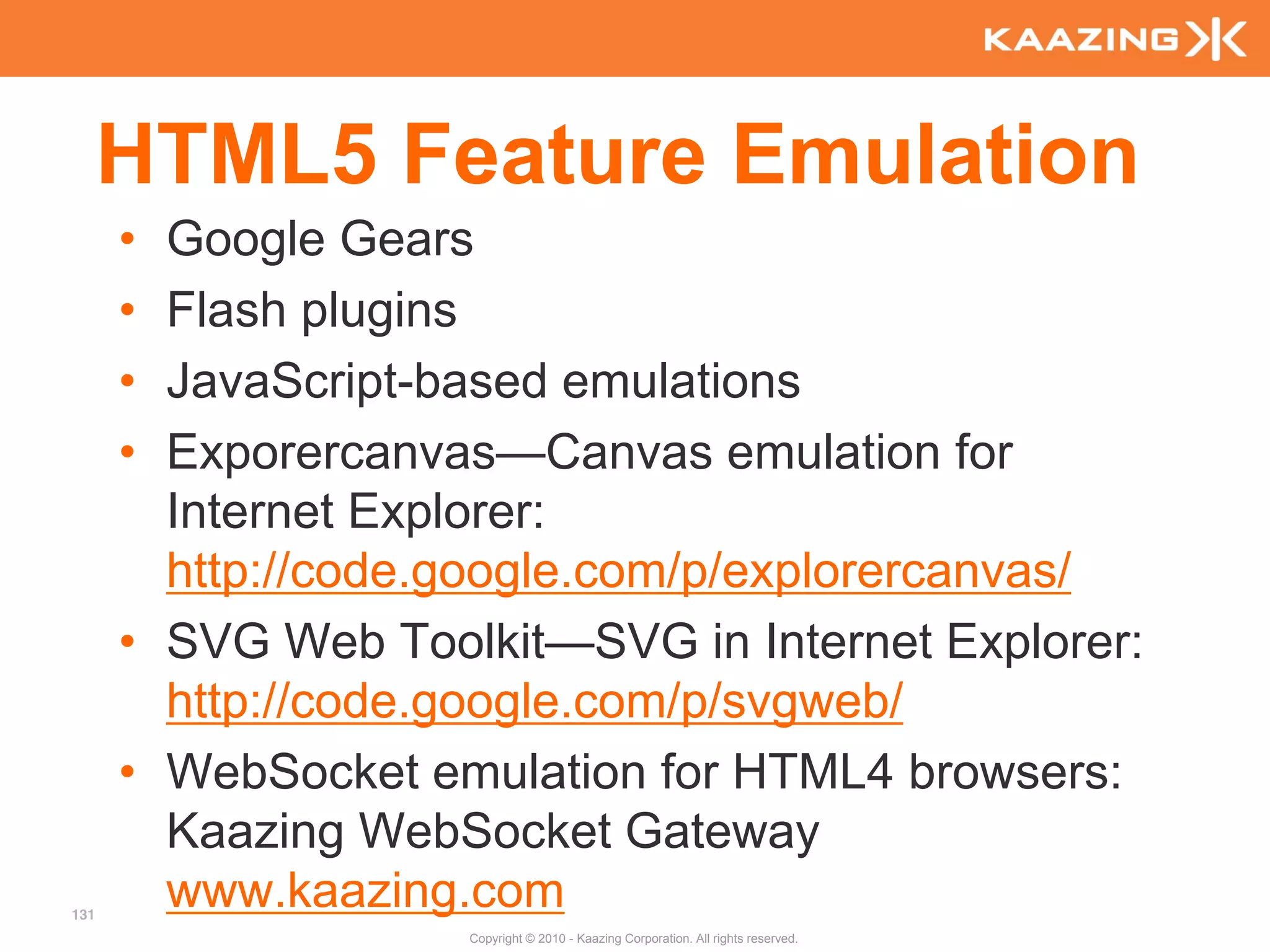 HTML5 Feature Emulation
      • Google Gears
      • Flash plugins
      • JavaScript-based emulations
      • Exporercanvas—Canvas emulation for
        Internet Explorer:
        http://code.google.com/p/explorercanvas/
      • SVG Web Toolkit—SVG in Internet Explorer:
        http://code.google.com/p/svgweb/
      • WebSocket emulation for HTML4 browsers:
        Kaazing WebSocket Gateway
131
        www.kaazing.com
                    Copyright © 2010 - Kaazing Corporation. All rights reserved.
 