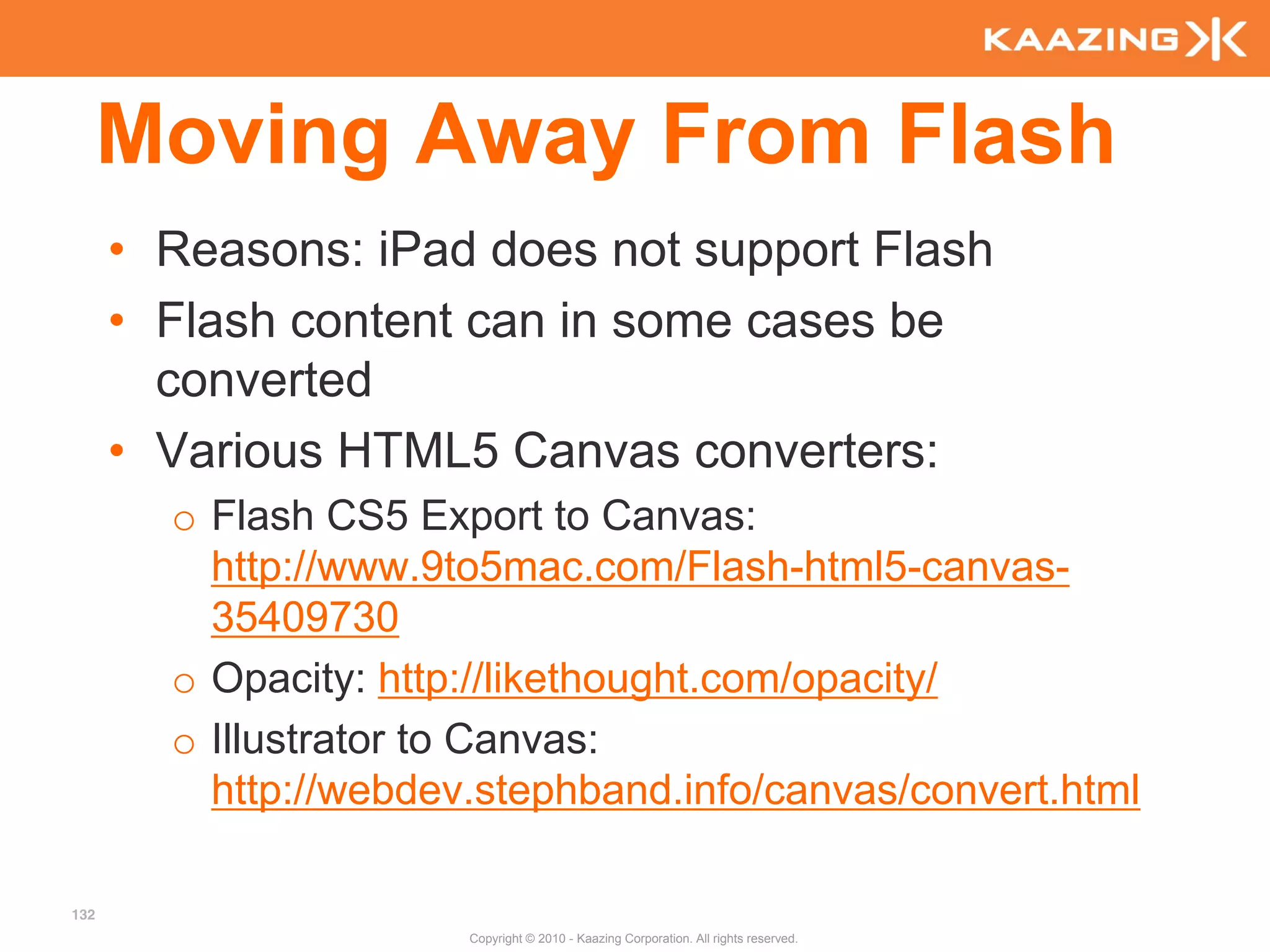 Moving Away From Flash
      • Reasons: iPad does not support Flash
      • Flash content can in some cases be
        converted
      • Various HTML5 Canvas converters:
        o Flash CS5 Export to Canvas:
          http://www.9to5mac.com/Flash-html5-canvas-
          35409730
        o Opacity: http://likethought.com/opacity/
        o Illustrator to Canvas:
          http://webdev.stephband.info/canvas/convert.html

132
                       Copyright © 2010 - Kaazing Corporation. All rights reserved.
 