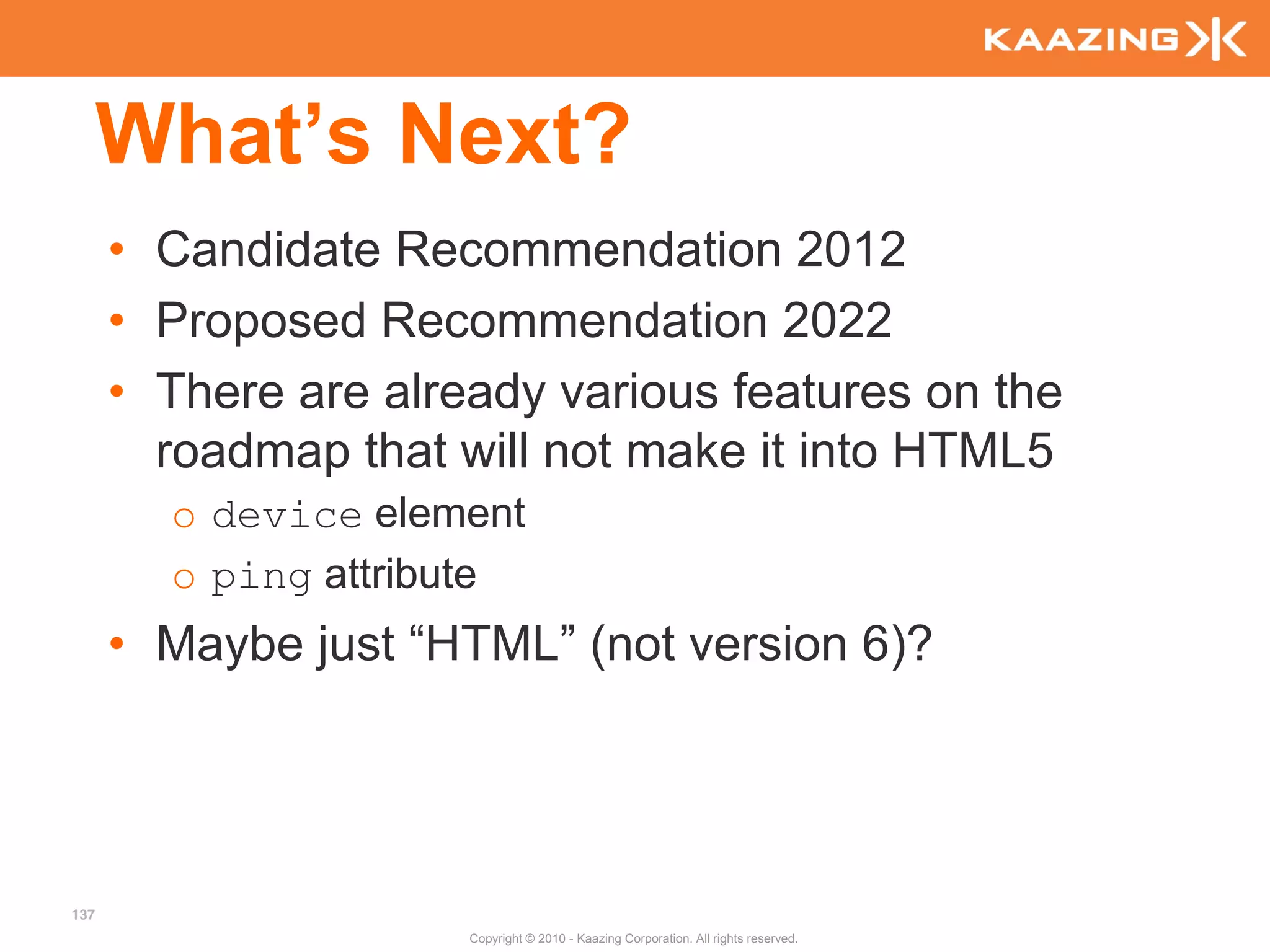 What’s Next?
      • Candidate Recommendation 2012
      • Proposed Recommendation 2022
      • There are already various features on the
        roadmap that will not make it into HTML5
        o device element
        o ping attribute
      • Maybe just “HTML” (not version 6)?




137
                      Copyright © 2010 - Kaazing Corporation. All rights reserved.
 