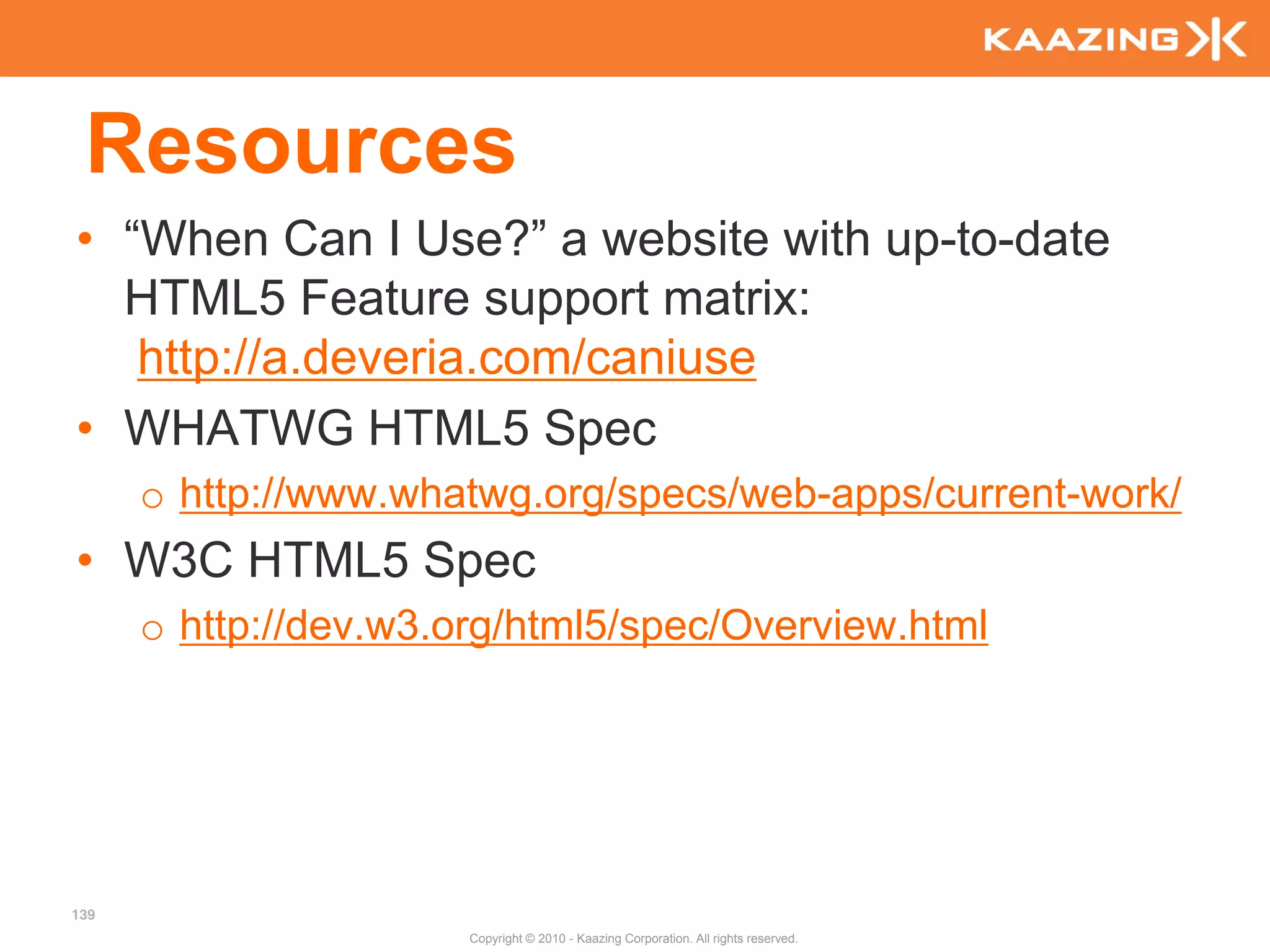 Resources
• “When Can I Use?” a website with up-to-date
  HTML5 Feature support matrix:
   http://a.deveria.com/caniuse
• WHATWG HTML5 Spec
      o http://www.whatwg.org/specs/web-apps/current-work/
• W3C HTML5 Spec
      o http://dev.w3.org/html5/spec/Overview.html




139
                       Copyright © 2010 - Kaazing Corporation. All rights reserved.
 