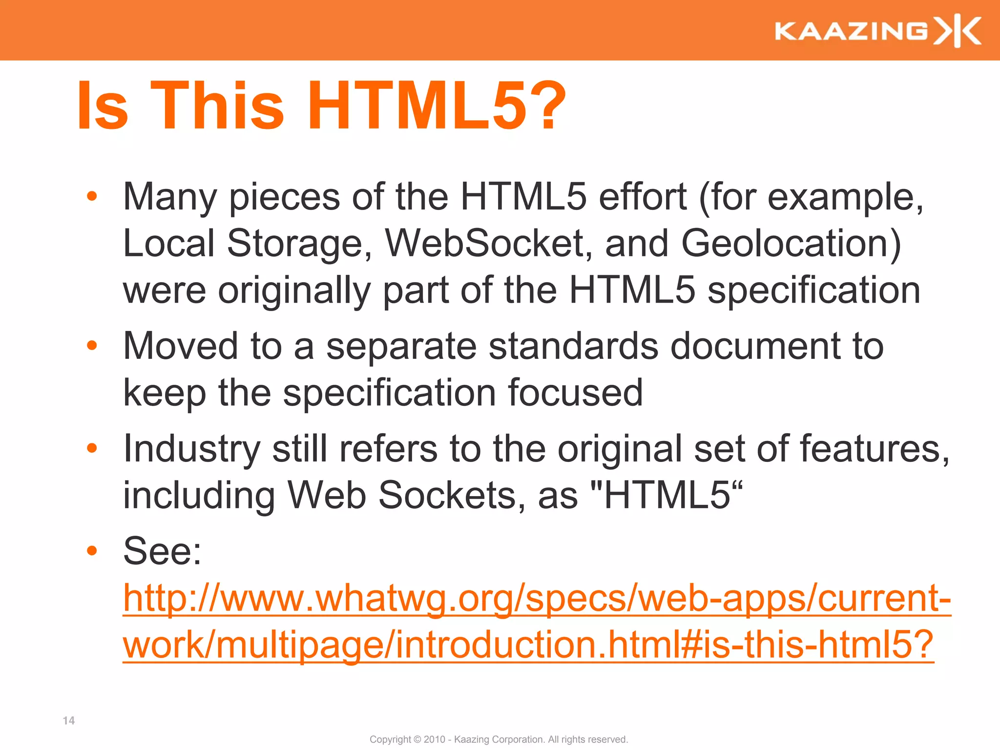 Is This HTML5?
     • Many pieces of the HTML5 effort (for example,
       Local Storage, WebSocket, and Geolocation)
       were originally part of the HTML5 specification
     • Moved to a separate standards document to
       keep the specification focused
     • Industry still refers to the original set of features,
       including Web Sockets, as "HTML5“
     • See:
       http://www.whatwg.org/specs/web-apps/current-
       work/multipage/introduction.html#is-this-html5?
14
                       Copyright © 2010 - Kaazing Corporation. All rights reserved.
 