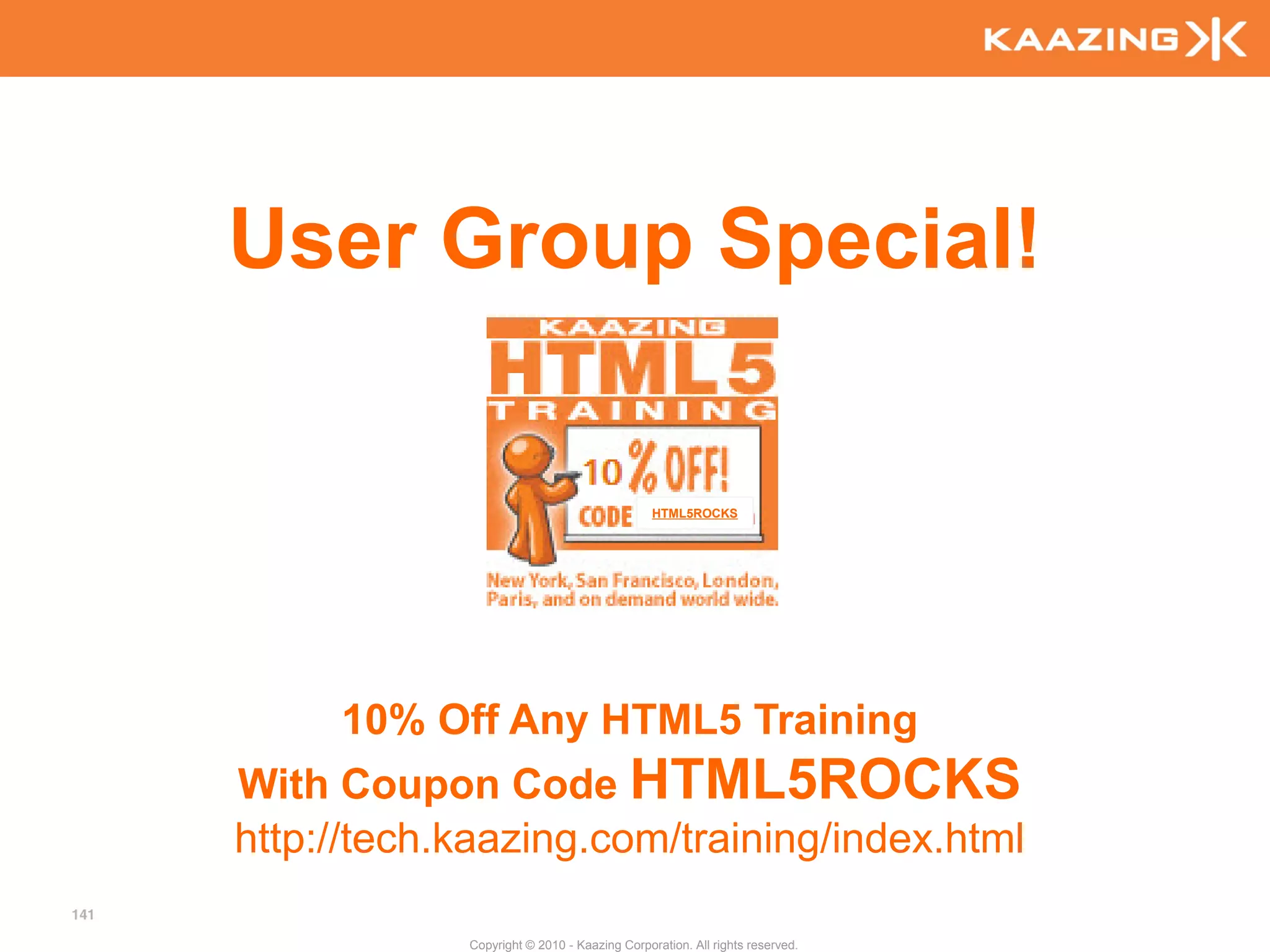 User Group Special!

                                                   HTML5ROCKS




           10% Off Any HTML5 Training
      With Coupon Code HTML5ROCKS
      http://tech.kaazing.com/training/index.html
141

                  Copyright © 2010 - Kaazing Corporation. All rights reserved.
 