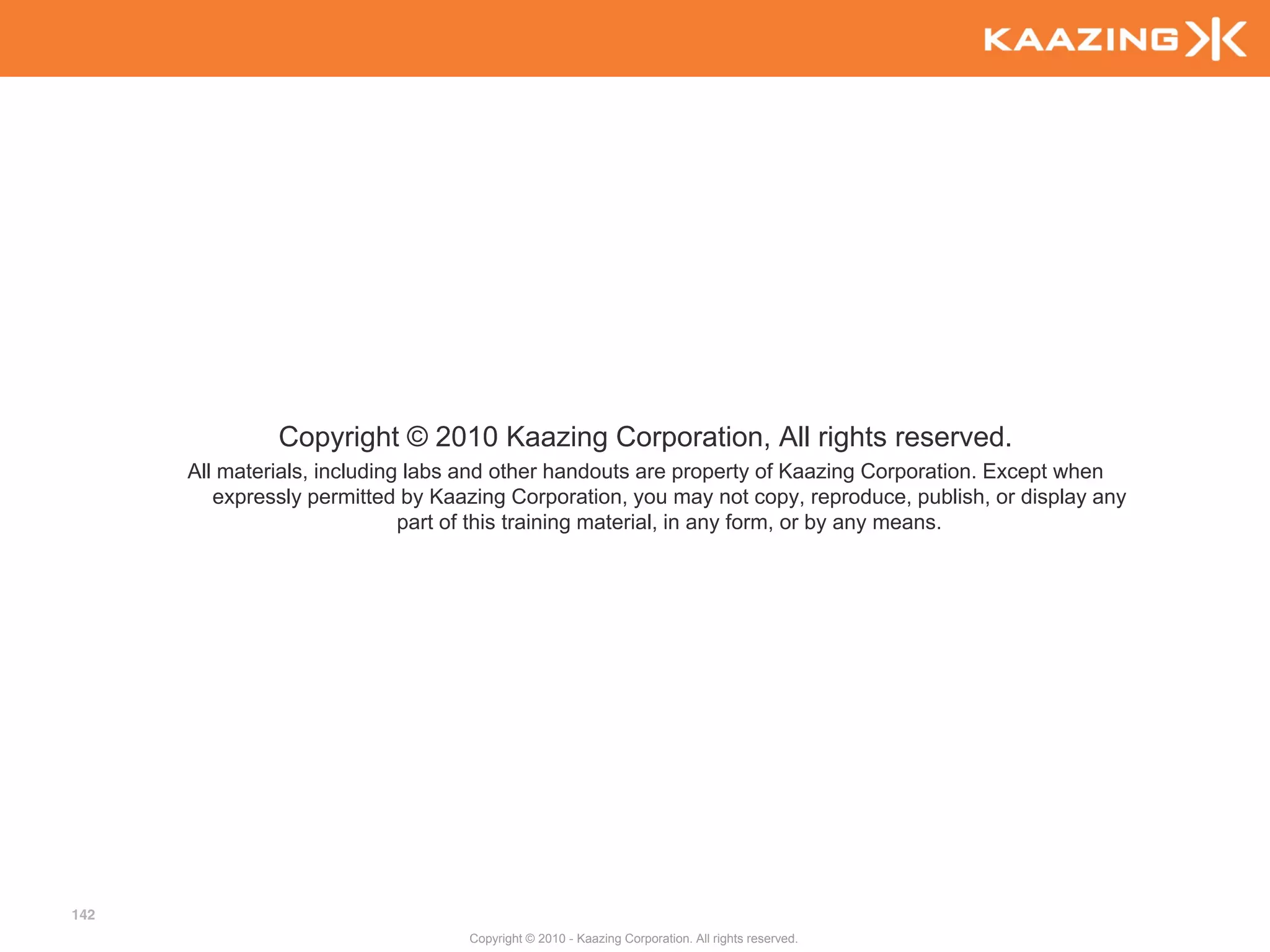Copyright © 2010 Kaazing Corporation, All rights reserved.
      All materials, including labs and other handouts are property of Kaazing Corporation. Except when
         expressly permitted by Kaazing Corporation, you may not copy, reproduce, publish, or display any
                              part of this training material, in any form, or by any means.




142
                                   Copyright © 2010 - Kaazing Corporation. All rights reserved.
 