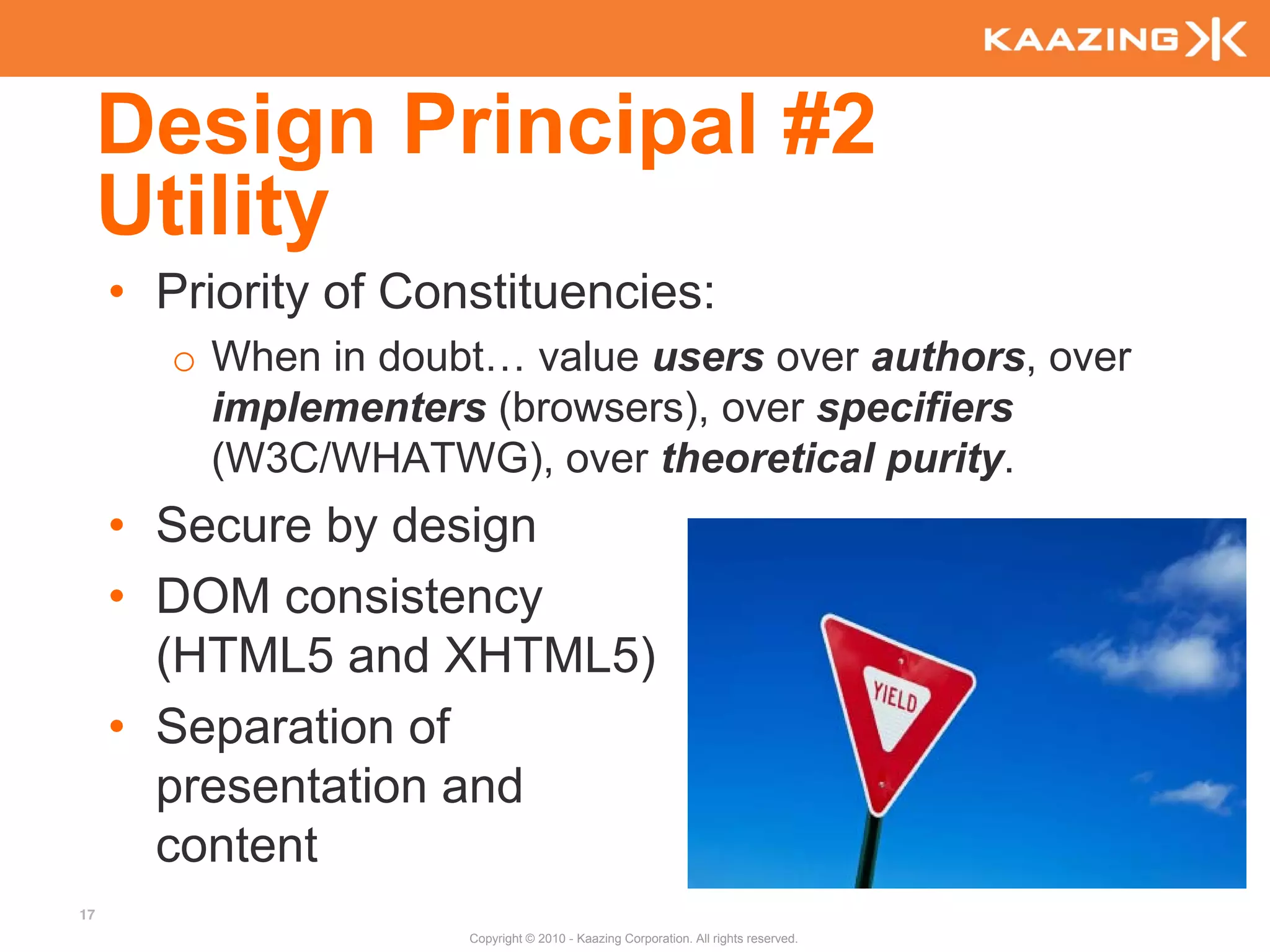 Design Principal #2
     Utility
     • Priority of Constituencies:
        o When in doubt… value users over authors, over
          implementers (browsers), over specifiers
          (W3C/WHATWG), over theoretical purity.
     • Secure by design
     • DOM consistency
       (HTML5 and XHTML5)
     • Separation of
       presentation and
       content
17
                      Copyright © 2010 - Kaazing Corporation. All rights reserved.
 