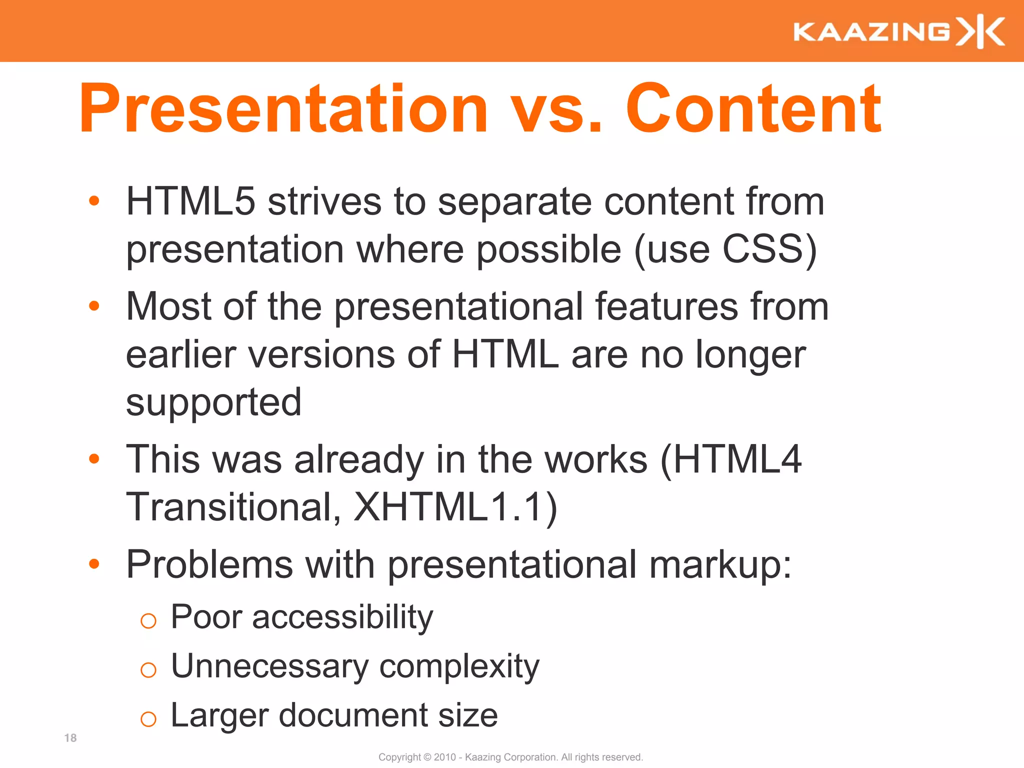 Presentation vs. Content
     • HTML5 strives to separate content from
       presentation where possible (use CSS)
     • Most of the presentational features from
       earlier versions of HTML are no longer
       supported
     • This was already in the works (HTML4
       Transitional, XHTML1.1)
     • Problems with presentational markup:
       o Poor accessibility
       o Unnecessary complexity
18
       o Larger document size
                     Copyright © 2010 - Kaazing Corporation. All rights reserved.
 