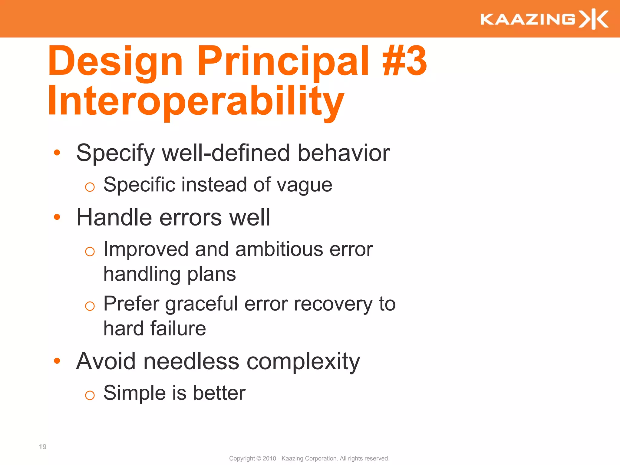 Design Principal #3
     Interoperability
     • Specify well-defined behavior
       o Specific instead of vague
     • Handle errors well
       o Improved and ambitious error
         handling plans
       o Prefer graceful error recovery to
         hard failure
     • Avoid needless complexity
       o Simple is better

19
                       Copyright © 2010 - Kaazing Corporation. All rights reserved.
 