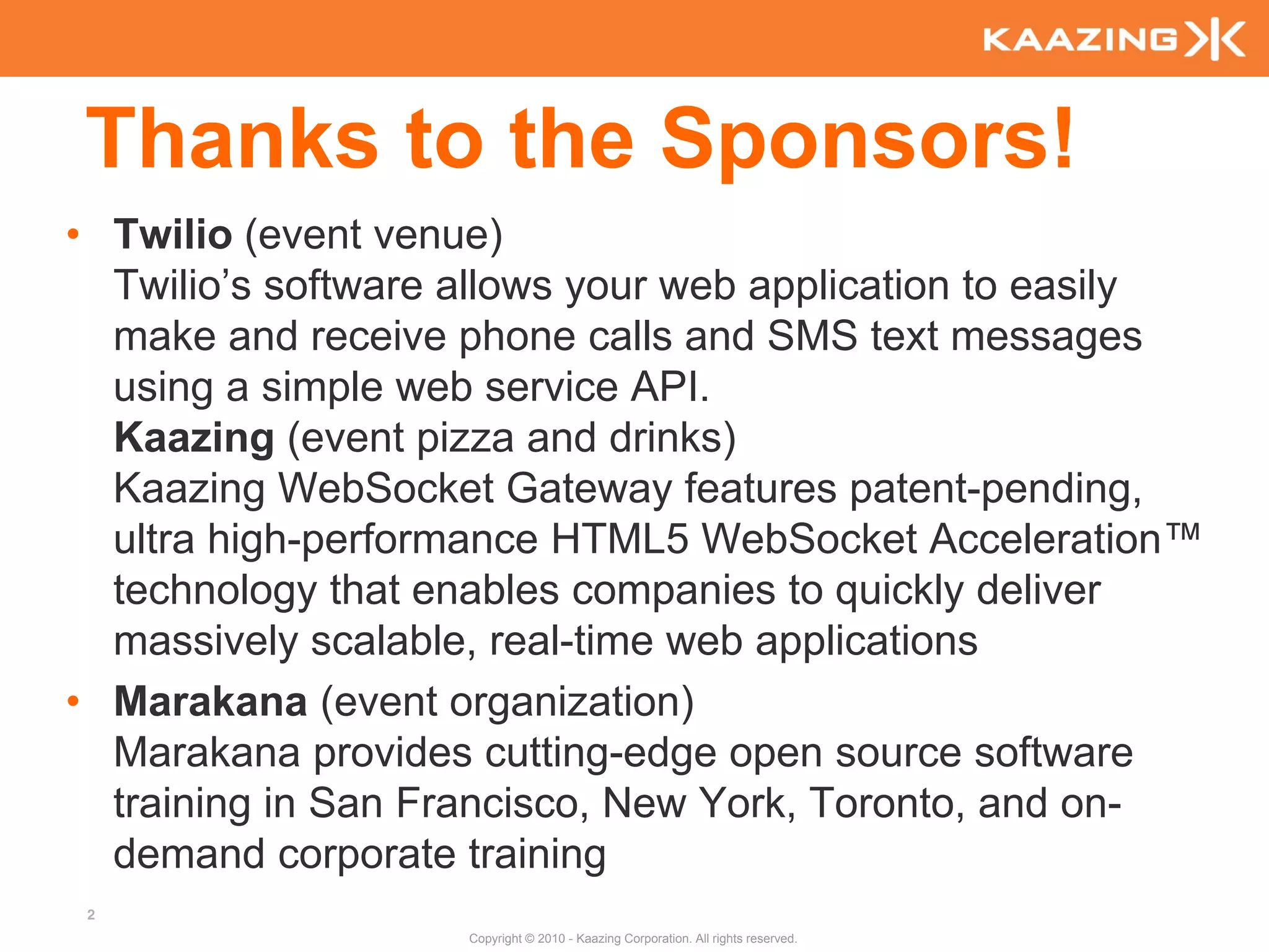 Thanks to the Sponsors!
• Twilio (event venue)
  Twilio’s software allows your web application to easily
  make and receive phone calls and SMS text messages
  using a simple web service API.
  Kaazing (event pizza and drinks)
  Kaazing WebSocket Gateway features patent-pending,
  ultra high-performance HTML5 WebSocket Acceleration™
  technology that enables companies to quickly deliver
  massively scalable, real-time web applications
• Marakana (event organization)
  Marakana provides cutting-edge open source software
  training in San Francisco, New York, Toronto, and on-
  demand corporate training
 2
                    Copyright © 2010 - Kaazing Corporation. All rights reserved.
 