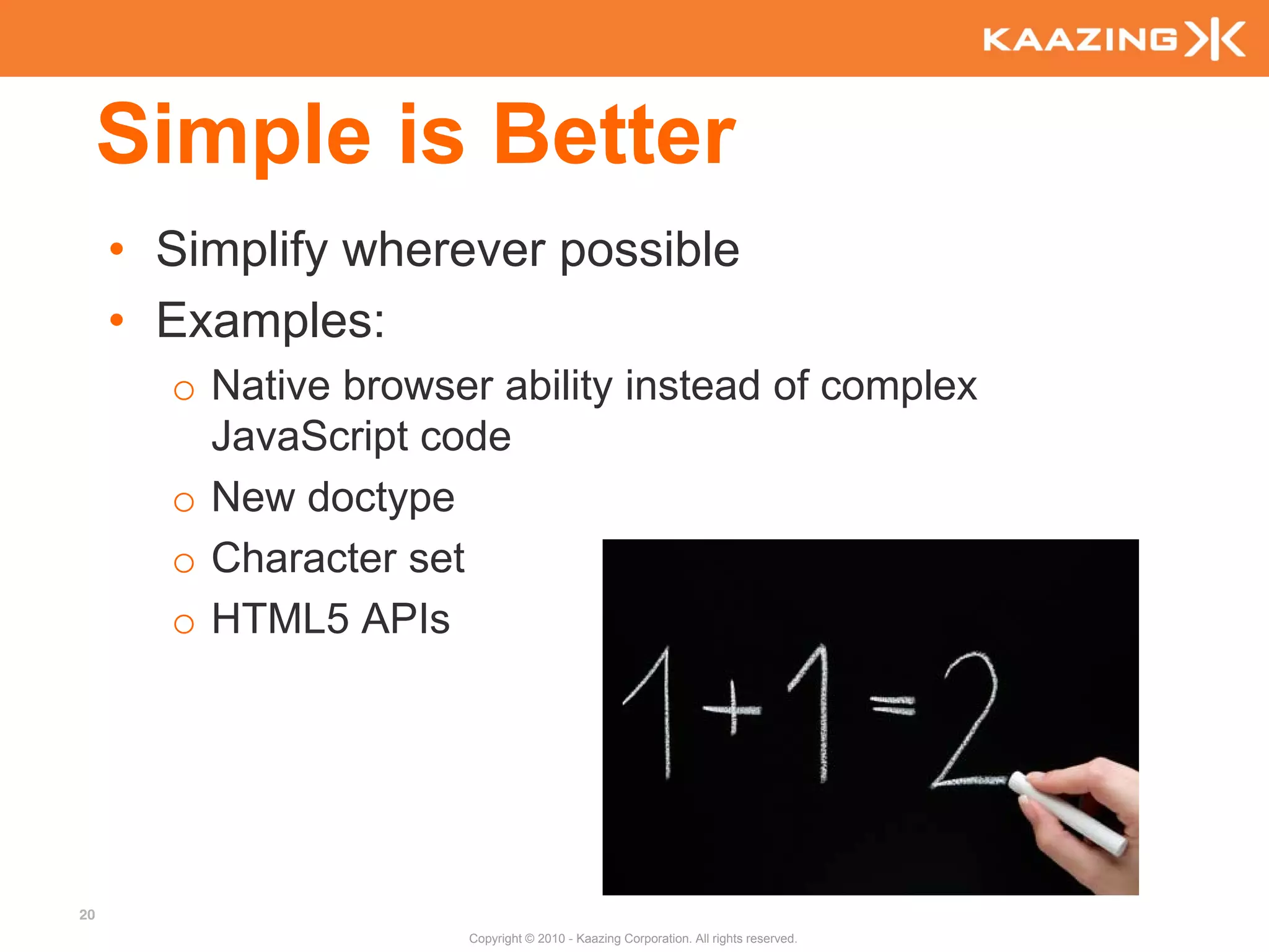 Simple is Better
     • Simplify wherever possible
     • Examples:
       o Native browser ability instead of complex
         JavaScript code
       o New doctype
       o Character set
       o HTML5 APIs




20
                      Copyright © 2010 - Kaazing Corporation. All rights reserved.
 