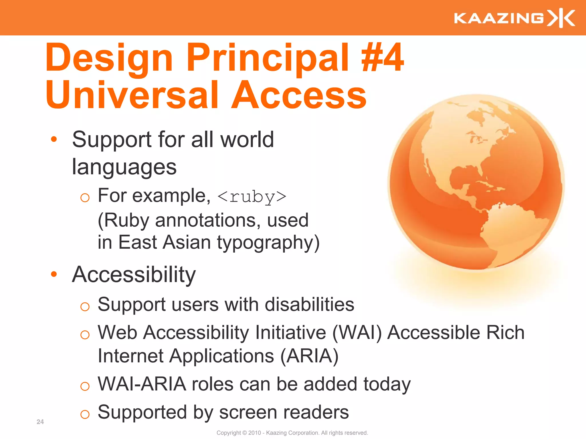 Design Principal #4
     Universal Access
     • Support for all world
       languages
        o For example, <ruby>
          (Ruby annotations, used
          in East Asian typography)
     • Accessibility
        o Support users with disabilities
        o Web Accessibility Initiative (WAI) Accessible Rich
          Internet Applications (ARIA)
        o WAI-ARIA roles can be added today
24
        o Supported by screen readers
                        Copyright © 2010 - Kaazing Corporation. All rights reserved.
 