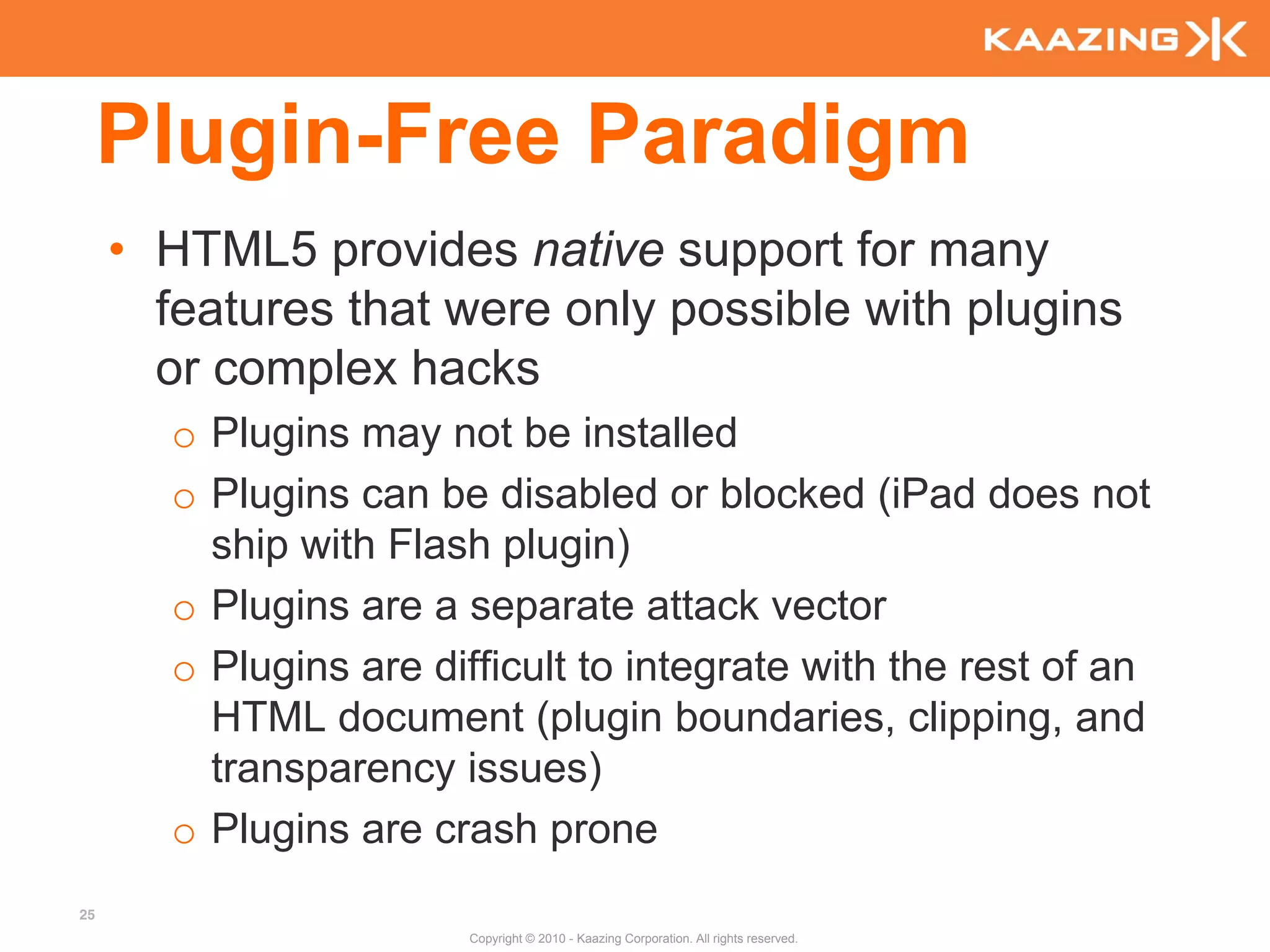 Plugin-Free Paradigm
     • HTML5 provides native support for many
       features that were only possible with plugins
       or complex hacks
       o Plugins may not be installed
       o Plugins can be disabled or blocked (iPad does not
         ship with Flash plugin)
       o Plugins are a separate attack vector
       o Plugins are difficult to integrate with the rest of an
         HTML document (plugin boundaries, clipping, and
         transparency issues)
       o Plugins are crash prone
25
                        Copyright © 2010 - Kaazing Corporation. All rights reserved.
 