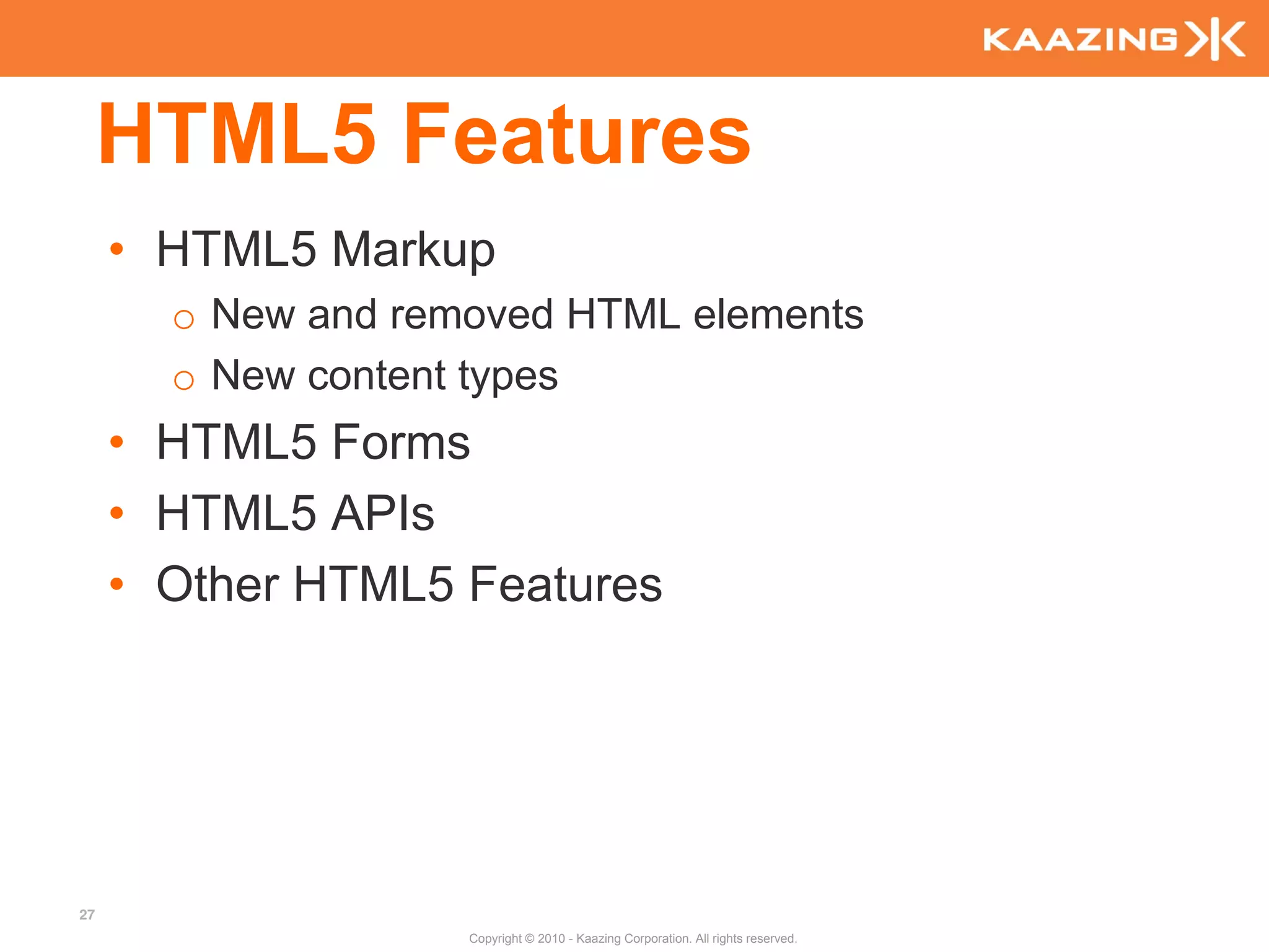 HTML5 Features
     • HTML5 Markup
       o New and removed HTML elements
       o New content types
     • HTML5 Forms
     • HTML5 APIs
     • Other HTML5 Features




27
                    Copyright © 2010 - Kaazing Corporation. All rights reserved.
 