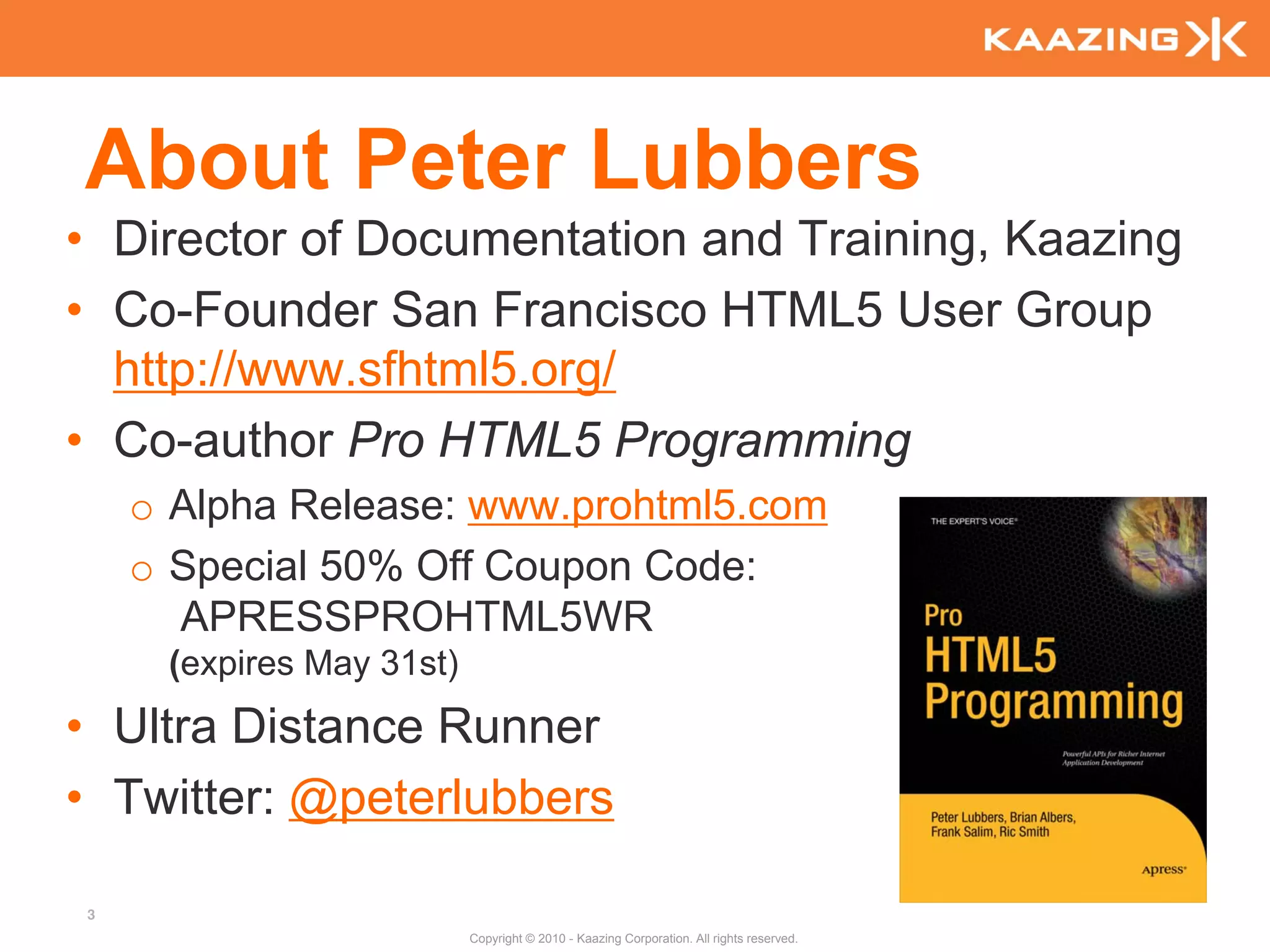 About Peter Lubbers
• Director of Documentation and Training, Kaazing
• Co-Founder San Francisco HTML5 User Group
  http://www.sfhtml5.org/
• Co-author Pro HTML5 Programming
    o Alpha Release: www.prohtml5.com
    o Special 50% Off Coupon Code:
      APRESSPROHTML5WR
     (expires May 31st)
• Ultra Distance Runner
• Twitter: @peterlubbers

3
                          Copyright © 2010 - Kaazing Corporation. All rights reserved.
 