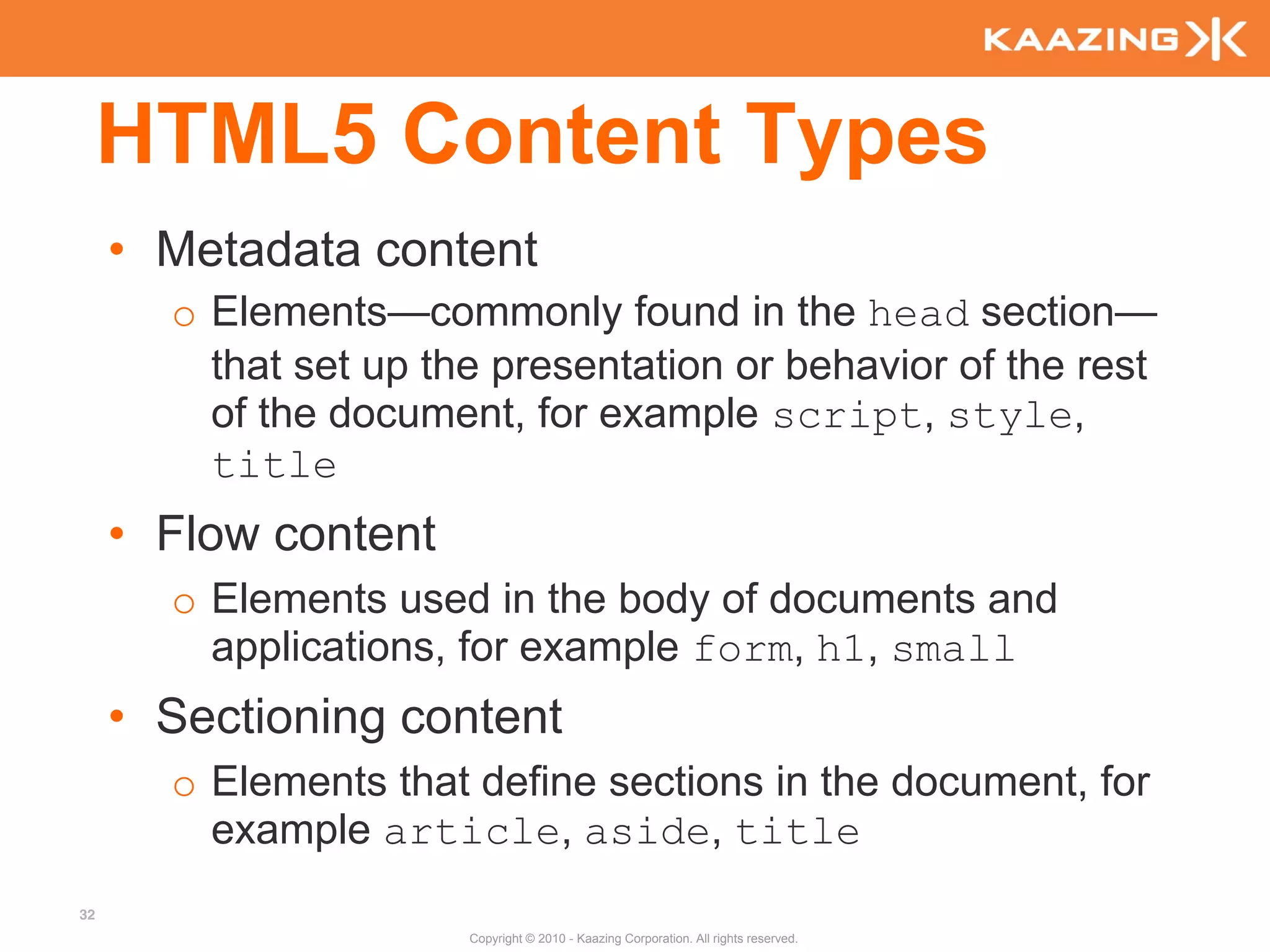 HTML5 Content Types
     • Metadata content
       o Elements—commonly found in the head section—
         that set up the presentation or behavior of the rest
         of the document, for example script, style,
         title
     • Flow content
       o Elements used in the body of documents and
         applications, for example form, h1, small
     • Sectioning content
       o Elements that define sections in the document, for
         example article, aside, title
32
                       Copyright © 2010 - Kaazing Corporation. All rights reserved.
 