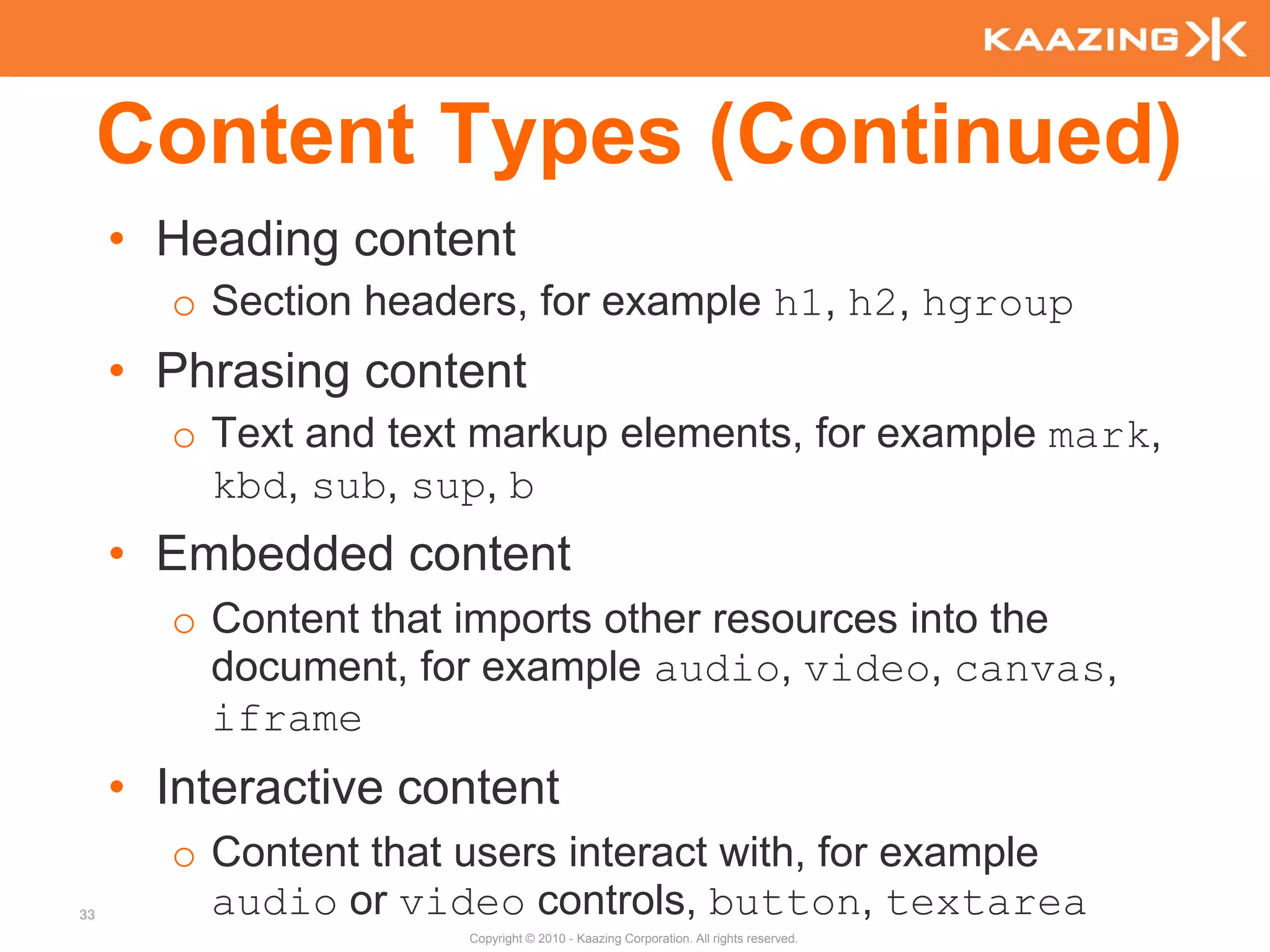 Content Types (Continued)
     • Heading content
       o Section headers, for example h1, h2, hgroup
     • Phrasing content
       o Text and text markup elements, for example mark,
         kbd, sub, sup, b
     • Embedded content
       o Content that imports other resources into the
         document, for example audio, video, canvas,
         iframe
     • Interactive content
       o Content that users interact with, for example
33       audio or video controls, button, textarea
                      Copyright © 2010 - Kaazing Corporation. All rights reserved.
 