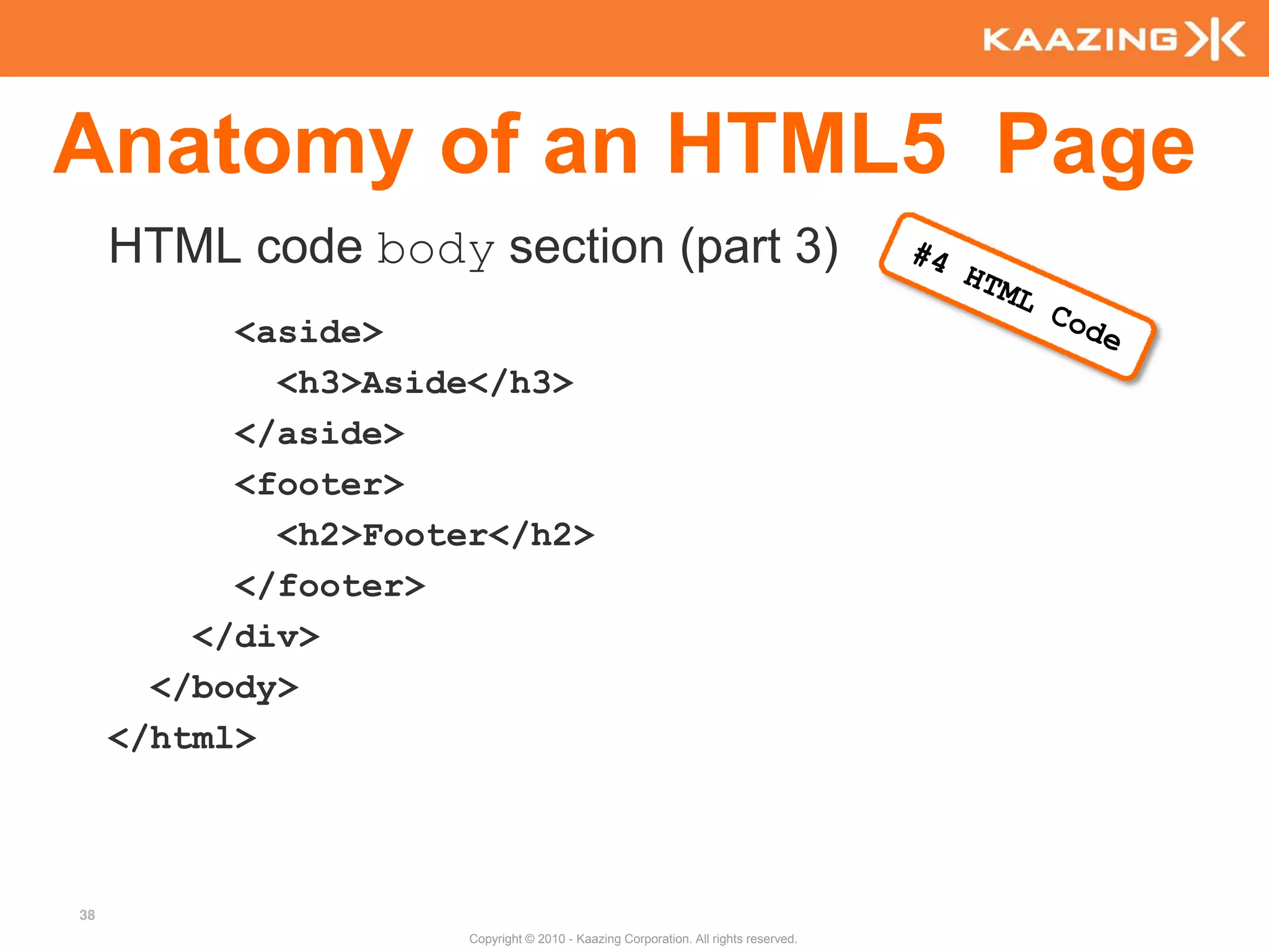 Anatomy of an HTML5 Page
     HTML code body section (part 3)
           <aside>
             <h3>Aside</h3>
           </aside>
           <footer>
             <h2>Footer</h2>
           </footer>
         </div>
       </body>
     </html>



38
                      Copyright © 2010 - Kaazing Corporation. All rights reserved.
 