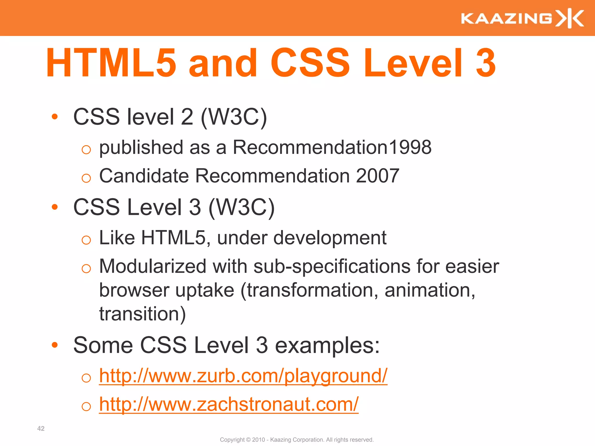 HTML5 and CSS Level 3
     • CSS level 2 (W3C)
       o published as a Recommendation1998
       o Candidate Recommendation 2007
     • CSS Level 3 (W3C)
       o Like HTML5, under development
       o Modularized with sub-specifications for easier
         browser uptake (transformation, animation,
         transition)
     • Some CSS Level 3 examples:
       o http://www.zurb.com/playground/
       o http://www.zachstronaut.com/
42
                       Copyright © 2010 - Kaazing Corporation. All rights reserved.
 