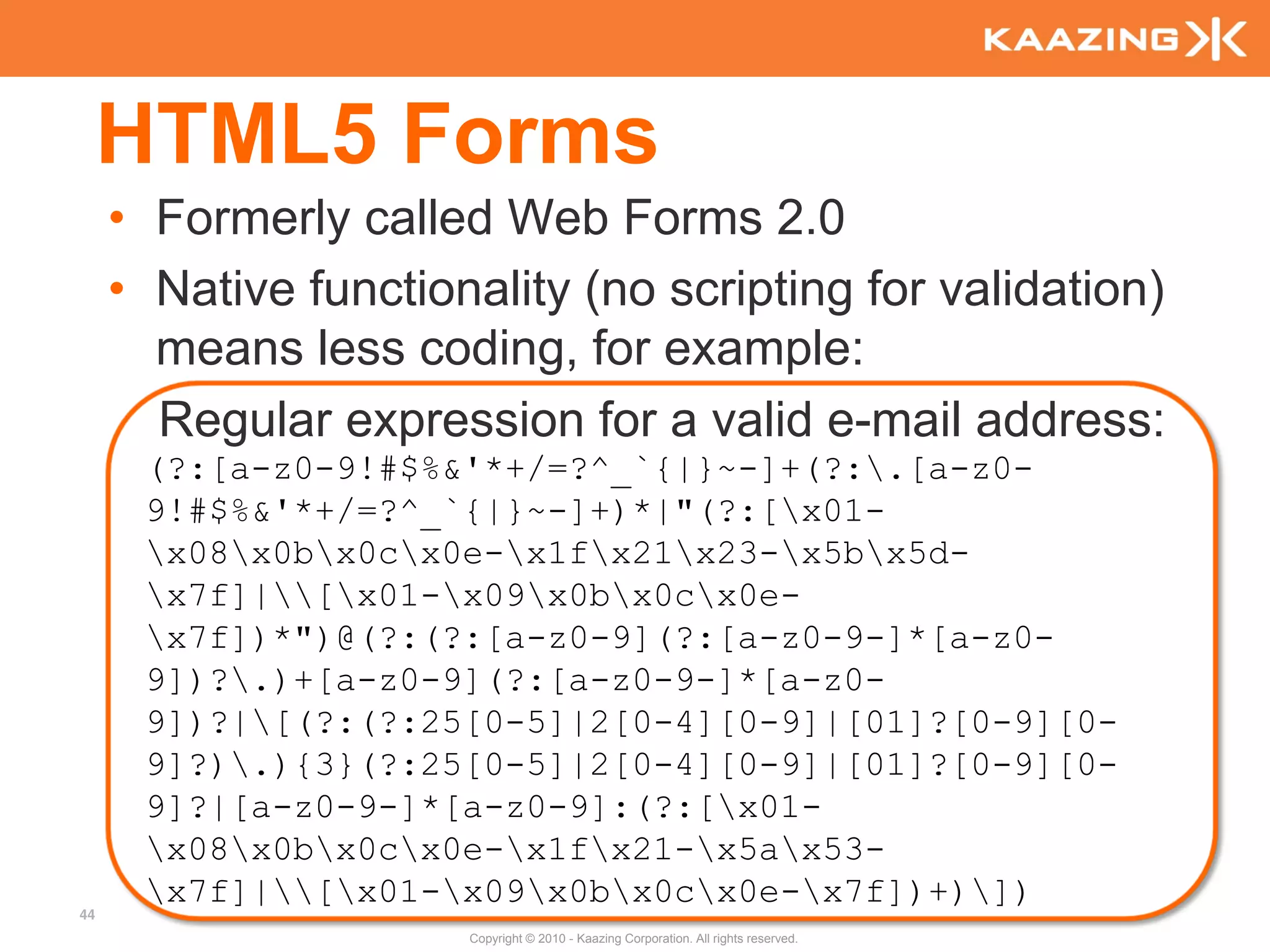 HTML5 Forms
     • Formerly called Web Forms 2.0
     • Native functionality (no scripting for validation)
       means less coding, for example:
       Regular expression for a valid e-mail address:
      (?:[a-z0-9!#$%&'*+/=?^_`{|}~-]+(?:.[a-z0-
      9!#$%&'*+/=?^_`{|}~-]+)*|"(?:[x01-
      x08x0bx0cx0e-x1fx21x23-x5bx5d-
      x7f]|[x01-x09x0bx0cx0e-
      x7f])*")@(?:(?:[a-z0-9](?:[a-z0-9-]*[a-z0-
      9])?.)+[a-z0-9](?:[a-z0-9-]*[a-z0-
      9])?|[(?:(?:25[0-5]|2[0-4][0-9]|[01]?[0-9][0-
      9]?).){3}(?:25[0-5]|2[0-4][0-9]|[01]?[0-9][0-
      9]?|[a-z0-9-]*[a-z0-9]:(?:[x01-
      x08x0bx0cx0e-x1fx21-x5ax53-
      x7f]|[x01-x09x0bx0cx0e-x7f])+)])
44
                      Copyright © 2010 - Kaazing Corporation. All rights reserved.
 