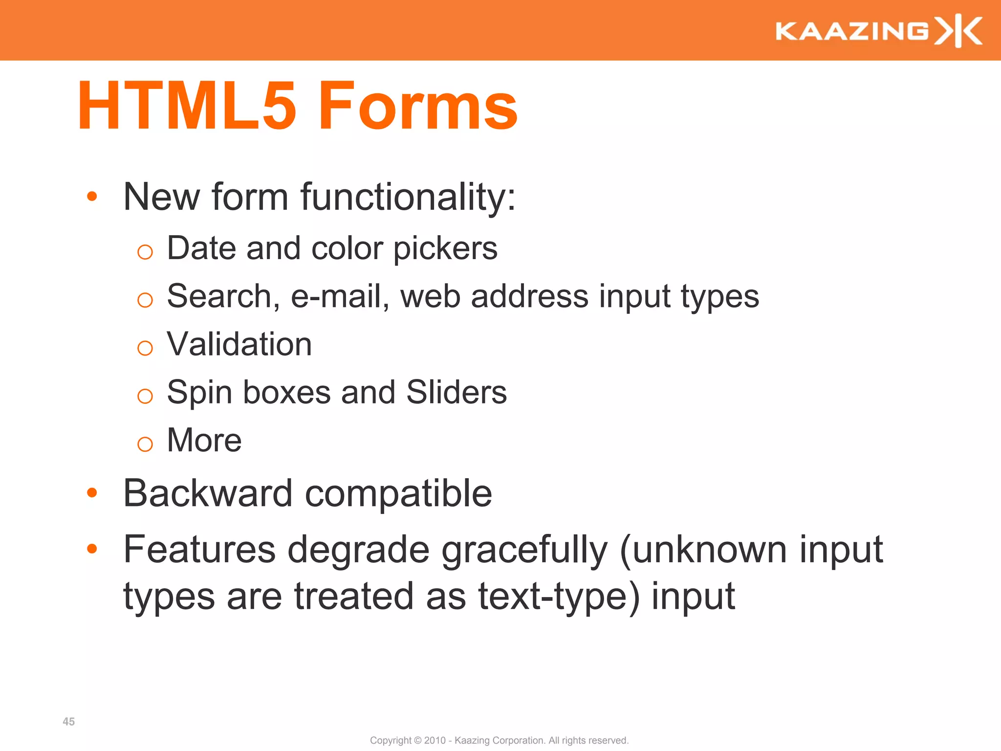 HTML5 Forms
     • New form functionality:
       o   Date and color pickers
       o   Search, e-mail, web address input types
       o   Validation
       o   Spin boxes and Sliders
       o   More
     • Backward compatible
     • Features degrade gracefully (unknown input
       types are treated as text-type) input

45
                        Copyright © 2010 - Kaazing Corporation. All rights reserved.
 