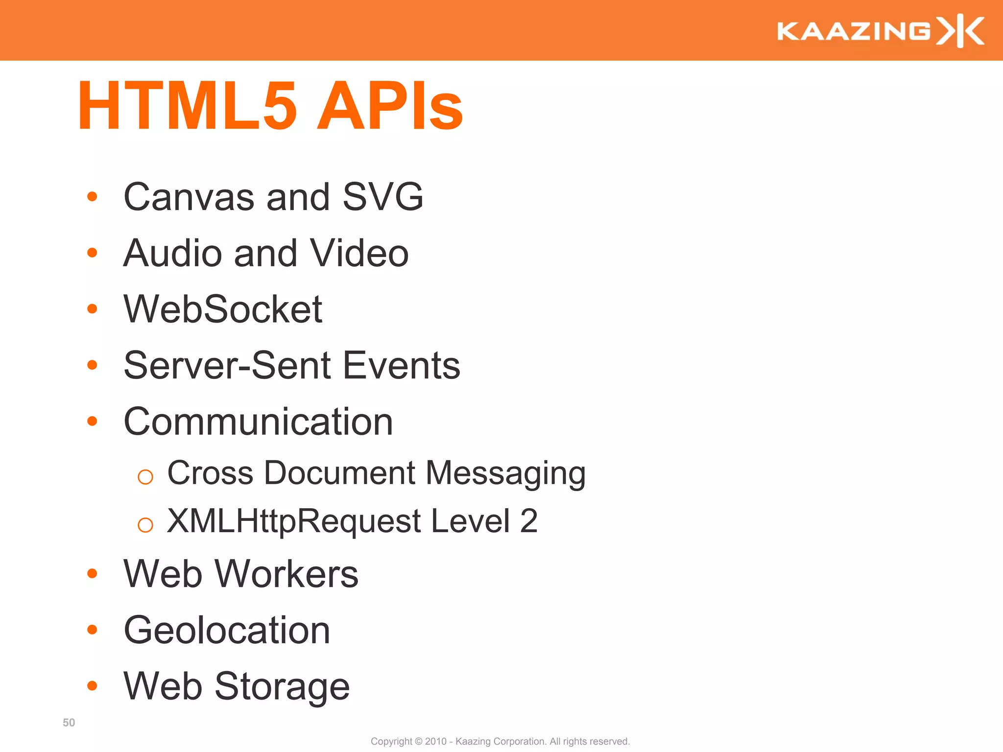 HTML5 APIs
     •   Canvas and SVG
     •   Audio and Video
     •   WebSocket
     •   Server-Sent Events
     •   Communication
         o Cross Document Messaging
         o XMLHttpRequest Level 2
     • Web Workers
     • Geolocation
     • Web Storage
50
                      Copyright © 2010 - Kaazing Corporation. All rights reserved.
 