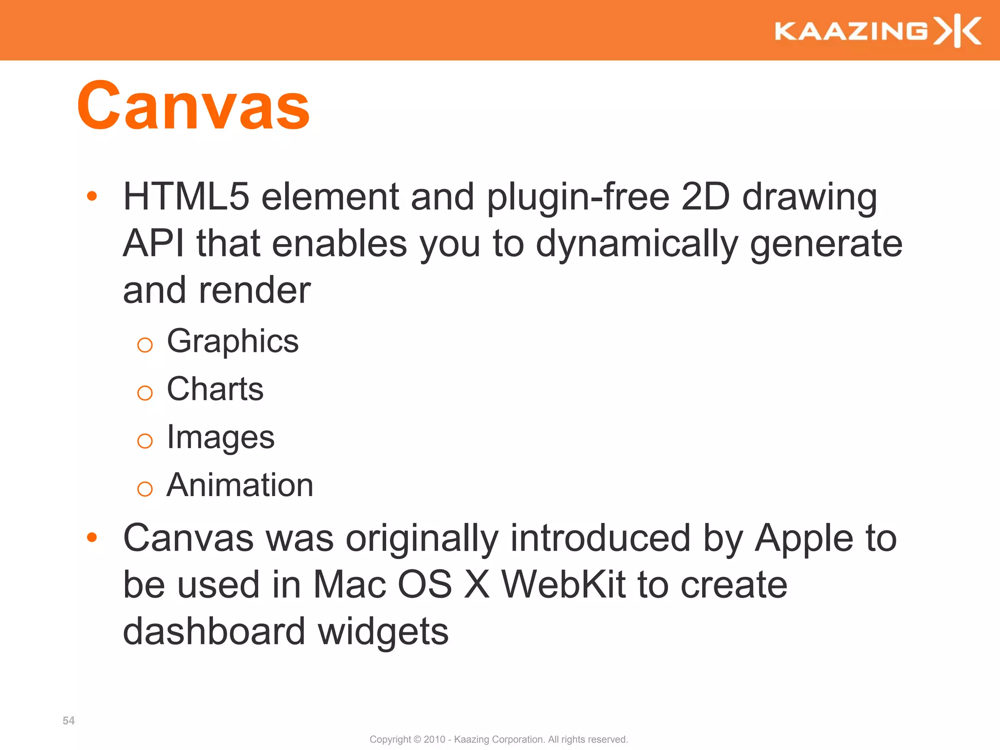 Canvas
     • HTML5 element and plugin-free 2D drawing
       API that enables you to dynamically generate
       and render
       o   Graphics
       o   Charts
       o   Images
       o   Animation
     • Canvas was originally introduced by Apple to
       be used in Mac OS X WebKit to create
       dashboard widgets

54
                       Copyright © 2010 - Kaazing Corporation. All rights reserved.
 