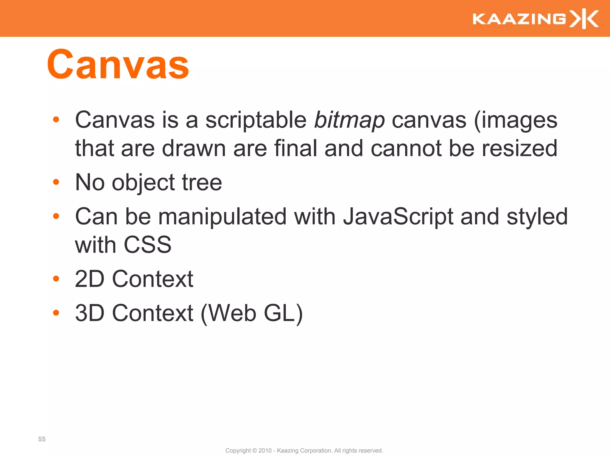Canvas
     • Canvas is a scriptable bitmap canvas (images
       that are drawn are final and cannot be resized
     • No object tree
     • Can be manipulated with JavaScript and styled
       with CSS
     • 2D Context
     • 3D Context (Web GL)




55
                     Copyright © 2010 - Kaazing Corporation. All rights reserved.
 