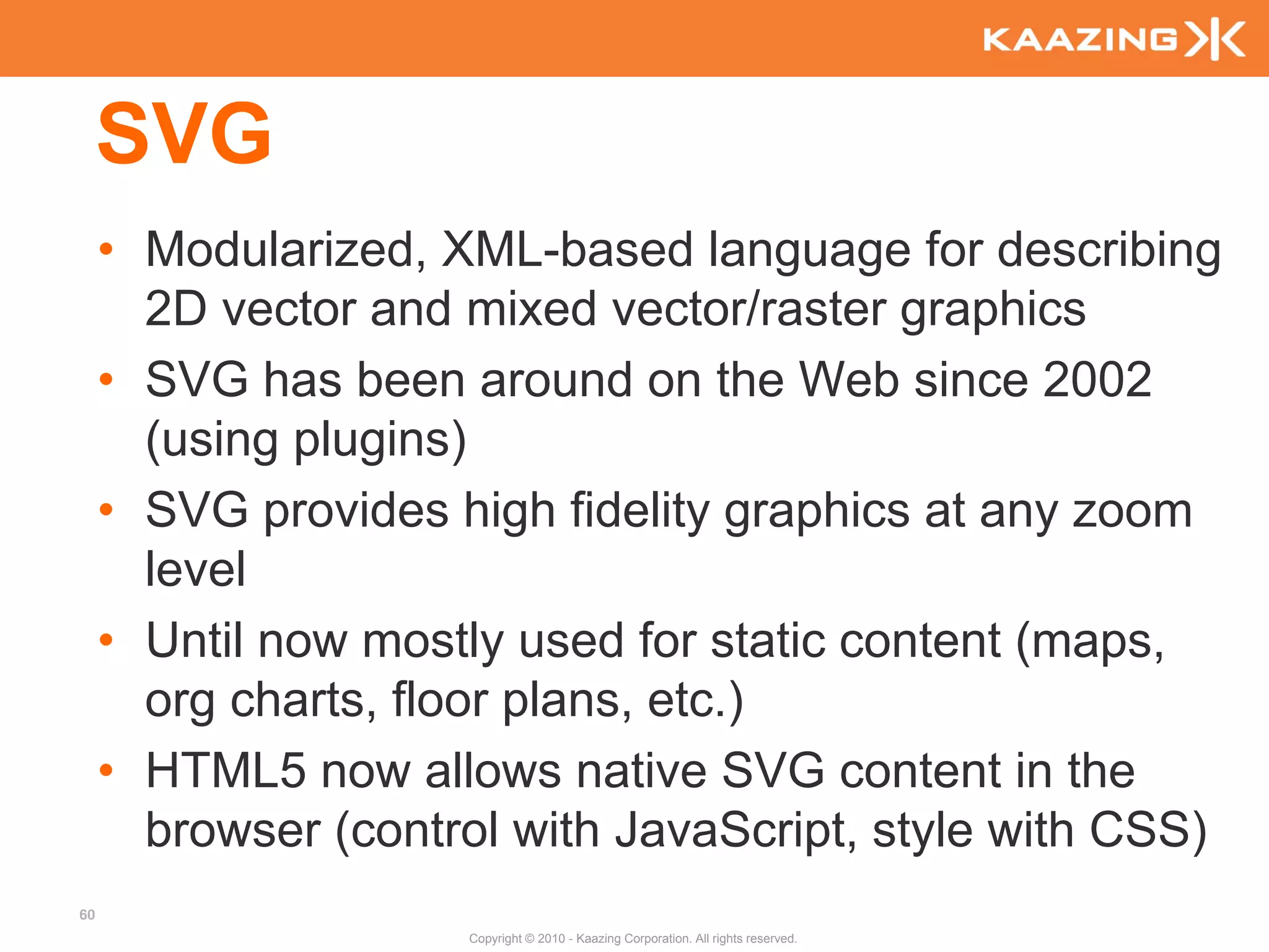 SVG
     • Modularized, XML-based language for describing
       2D vector and mixed vector/raster graphics
     • SVG has been around on the Web since 2002
       (using plugins)
     • SVG provides high fidelity graphics at any zoom
       level
     • Until now mostly used for static content (maps,
       org charts, floor plans, etc.)
     • HTML5 now allows native SVG content in the
       browser (control with JavaScript, style with CSS)
60
                     Copyright © 2010 - Kaazing Corporation. All rights reserved.
 