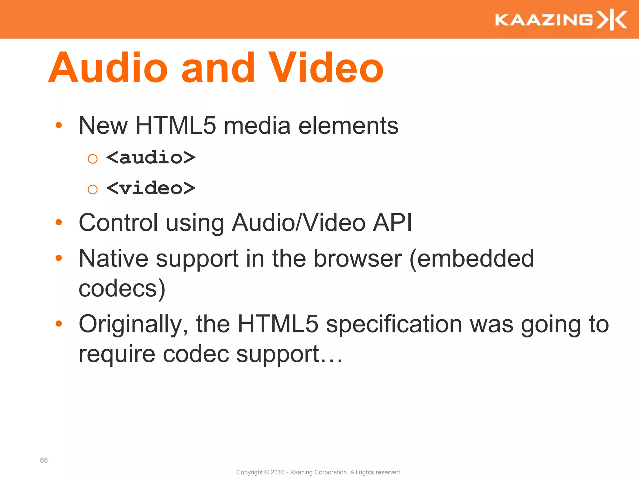 Audio and Video
     • New HTML5 media elements
       o <audio>
       o <video>
     • Control using Audio/Video API
     • Native support in the browser (embedded
       codecs)
     • Originally, the HTML5 specification was going to
       require codec support…



65
                     Copyright © 2010 - Kaazing Corporation. All rights reserved.
 