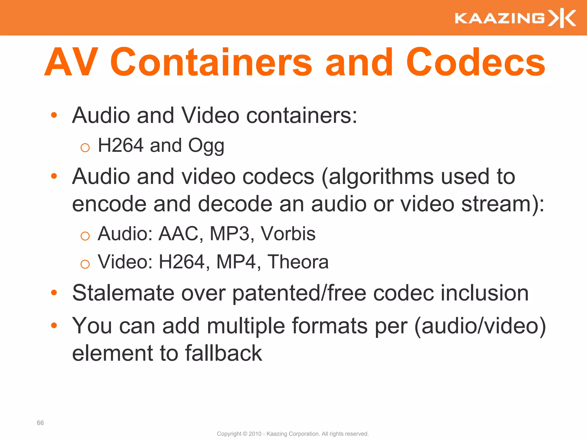 AV Containers and Codecs
     • Audio and Video containers:
       o H264 and Ogg
     • Audio and video codecs (algorithms used to
       encode and decode an audio or video stream):
       o Audio: AAC, MP3, Vorbis
       o Video: H264, MP4, Theora
     • Stalemate over patented/free codec inclusion
     • You can add multiple formats per (audio/video)
       element to fallback

66
                     Copyright © 2010 - Kaazing Corporation. All rights reserved.
 