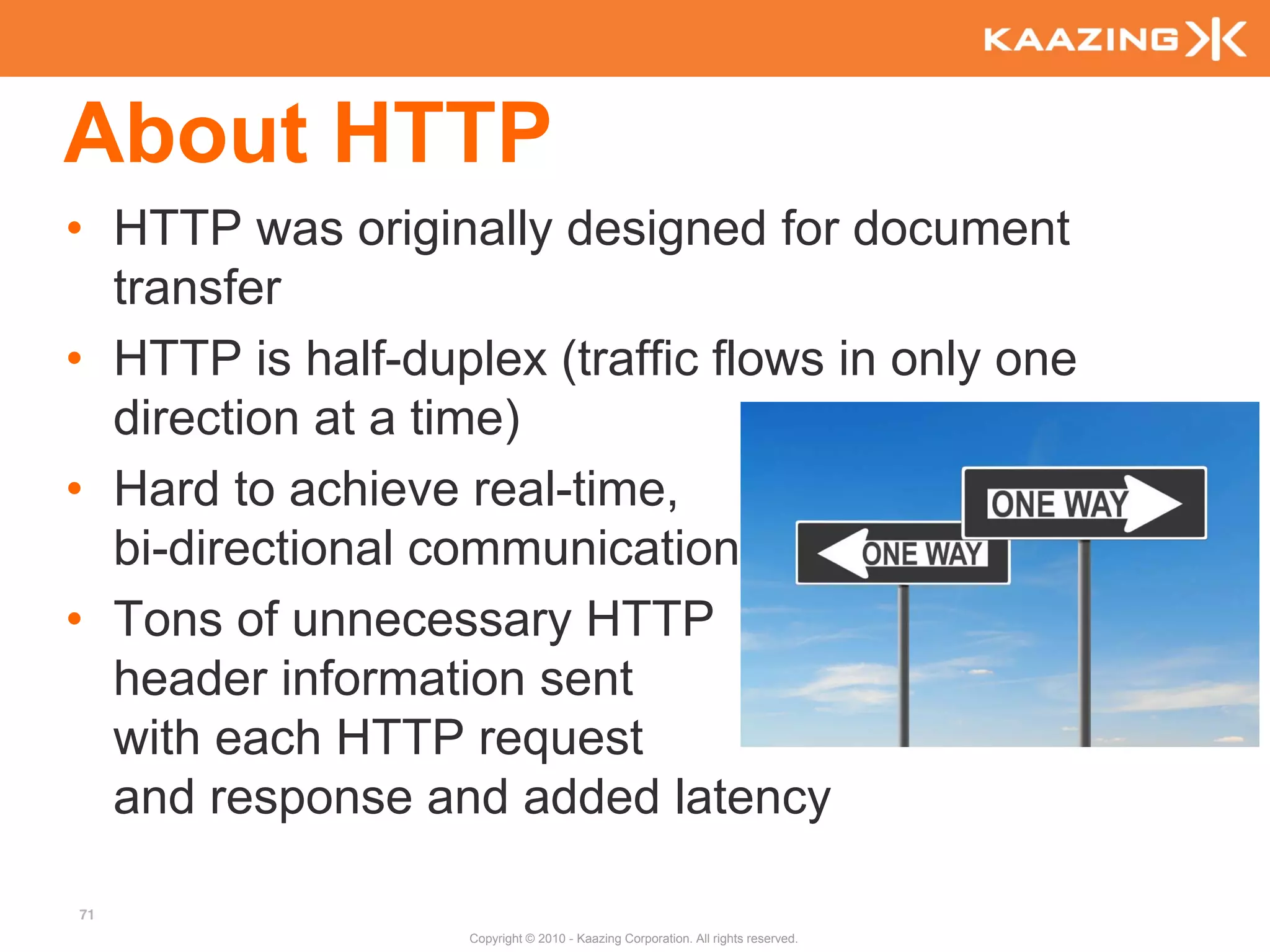 About HTTP
• HTTP was originally designed for document
  transfer
• HTTP is half-duplex (traffic flows in only one
  direction at a time)
• Hard to achieve real-time,
  bi-directional communication
• Tons of unnecessary HTTP
  header information sent
  with each HTTP request
  and response and added latency

71
                   Copyright © 2010 - Kaazing Corporation. All rights reserved.
 