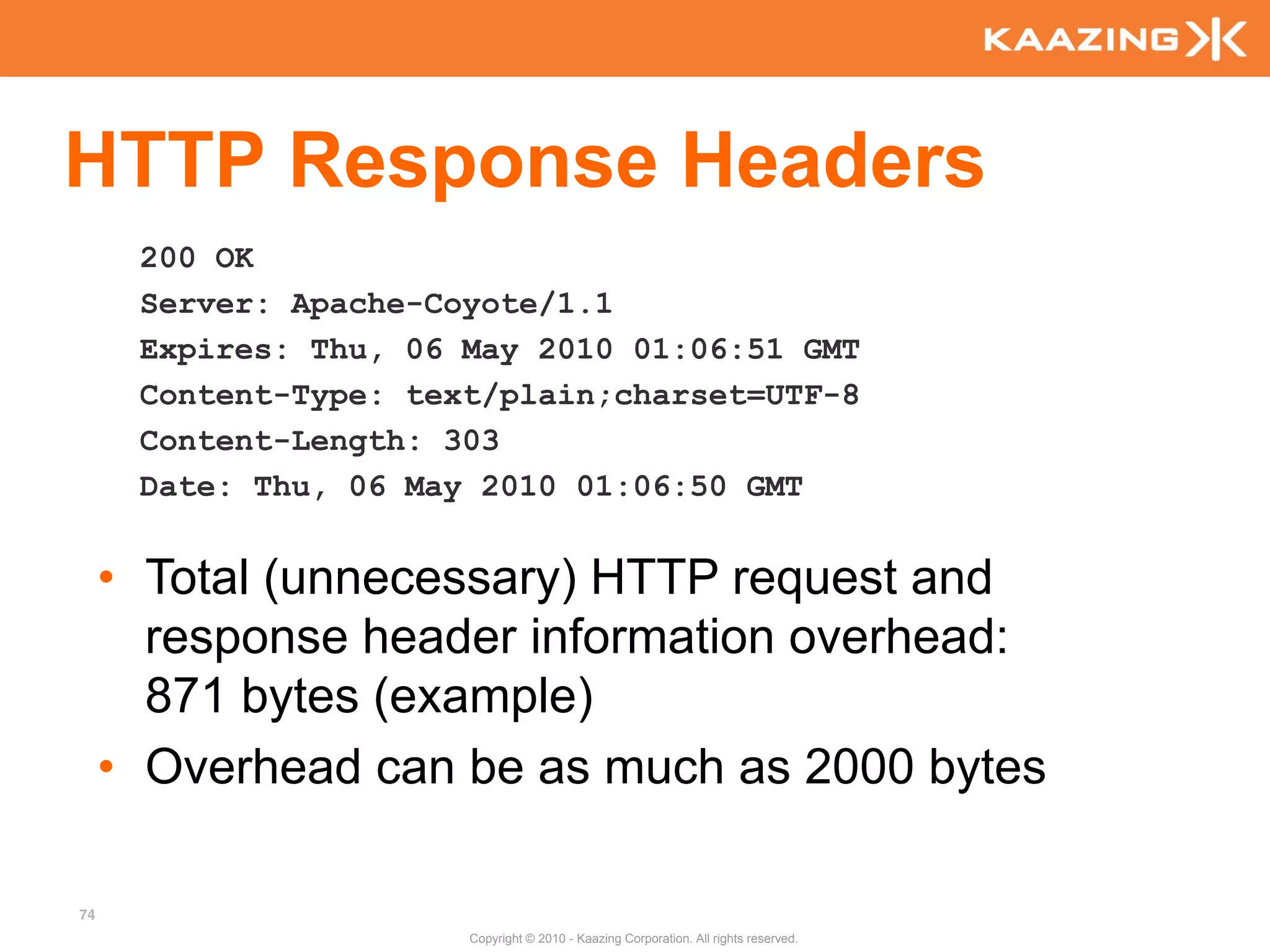 HTTP Response Headers
      200 OK
      Server: Apache-Coyote/1.1
      Expires: Thu, 06 May 2010 01:06:51 GMT
      Content-Type: text/plain;charset=UTF-8
      Content-Length: 303
      Date: Thu, 06 May 2010 01:06:50 GMT


     • Total (unnecessary) HTTP request and
       response header information overhead:
       871 bytes (example)
     • Overhead can be as much as 2000 bytes

74
                       Copyright © 2010 - Kaazing Corporation. All rights reserved.
 