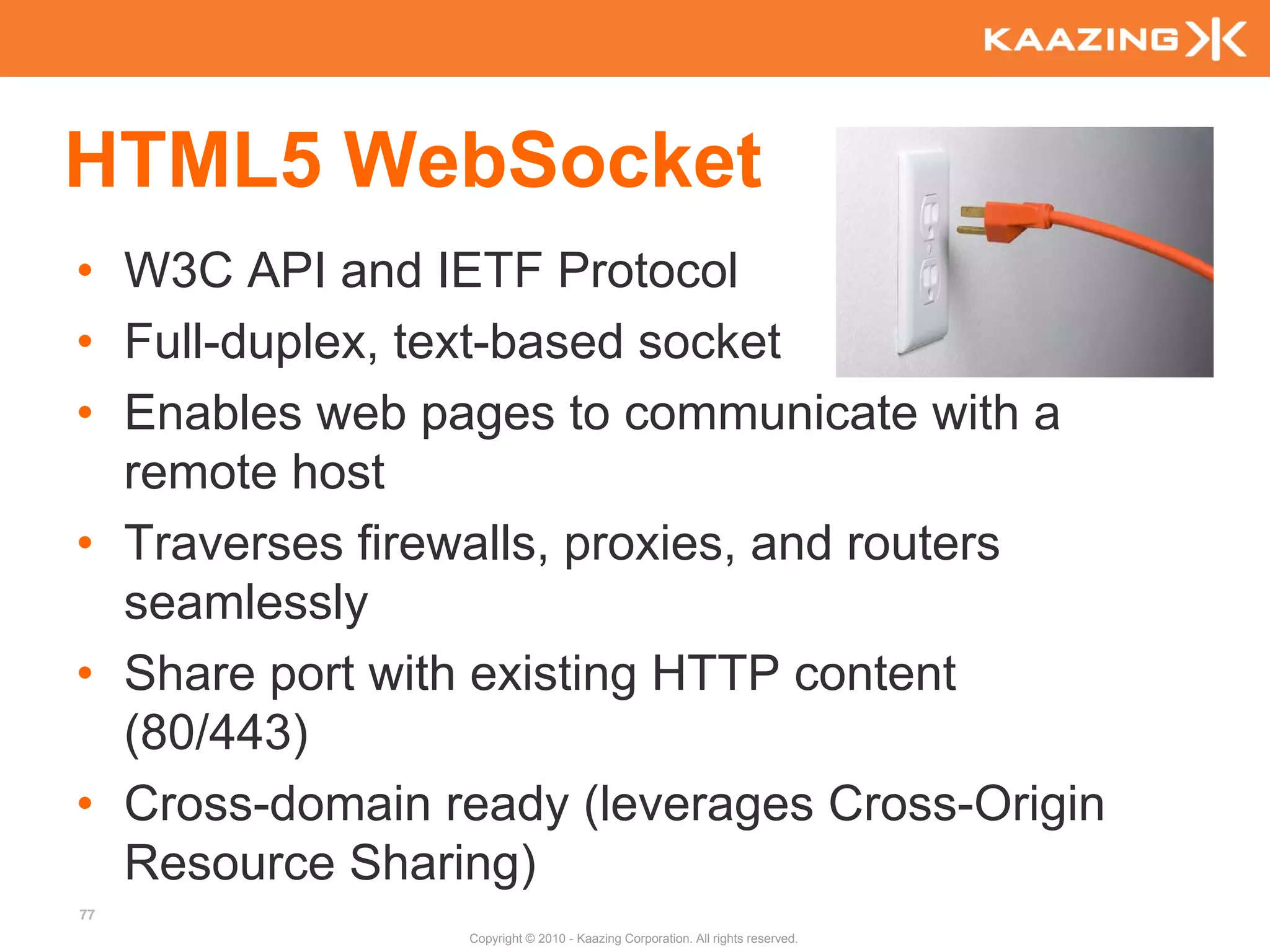 HTML5 WebSocket
• W3C API and IETF Protocol
• Full-duplex, text-based socket
• Enables web pages to communicate with a
  remote host
• Traverses firewalls, proxies, and routers
  seamlessly
• Share port with existing HTTP content
  (80/443)
• Cross-domain ready (leverages Cross-Origin
  Resource Sharing)
77
                Copyright © 2010 - Kaazing Corporation. All rights reserved.
 