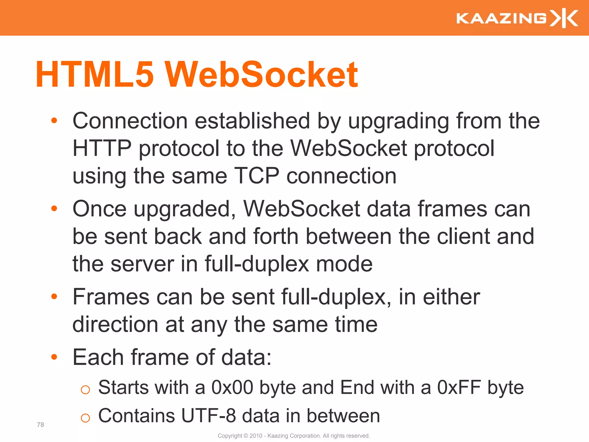 HTML5 WebSocket
     • Connection established by upgrading from the
       HTTP protocol to the WebSocket protocol
       using the same TCP connection
     • Once upgraded, WebSocket data frames can
       be sent back and forth between the client and
       the server in full-duplex mode
     • Frames can be sent full-duplex, in either
       direction at any the same time
     • Each frame of data:
       o Starts with a 0x00 byte and End with a 0xFF byte
78
       o Contains UTF-8 data in between
                      Copyright © 2010 - Kaazing Corporation. All rights reserved.
 