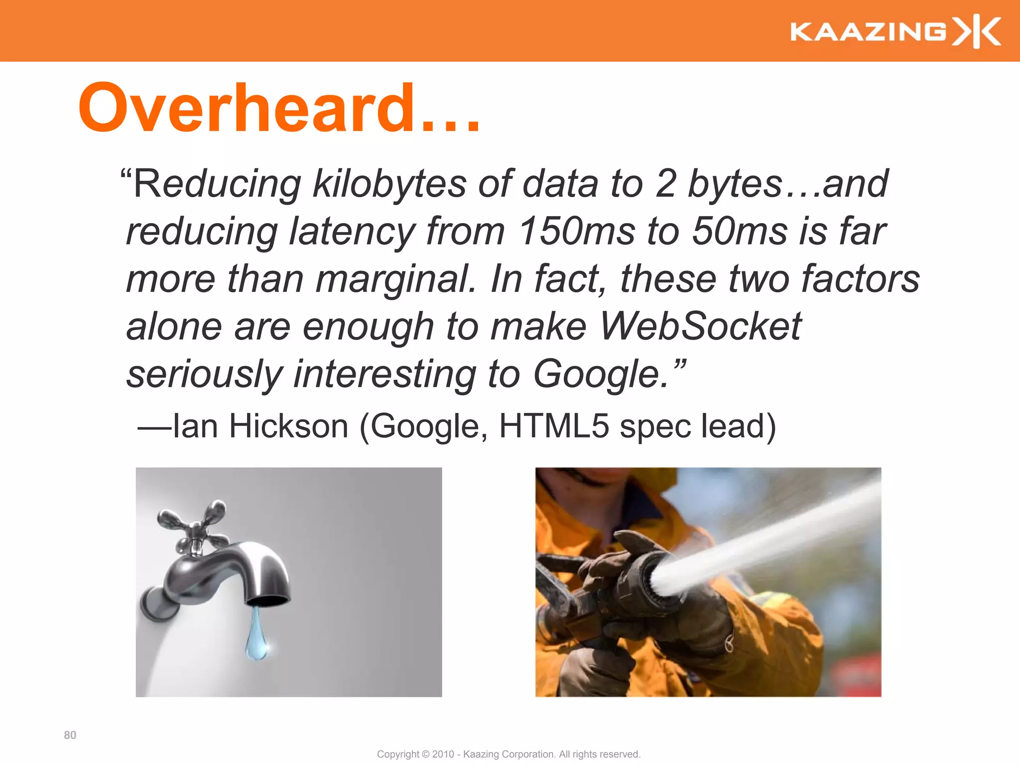 Overheard…
      “Reducing kilobytes of data to 2 bytes…and
      reducing latency from 150ms to 50ms is far
      more than marginal. In fact, these two factors
      alone are enough to make WebSocket
      seriously interesting to Google.”
       —Ian Hickson (Google, HTML5 spec lead)




80
                     Copyright © 2010 - Kaazing Corporation. All rights reserved.
 