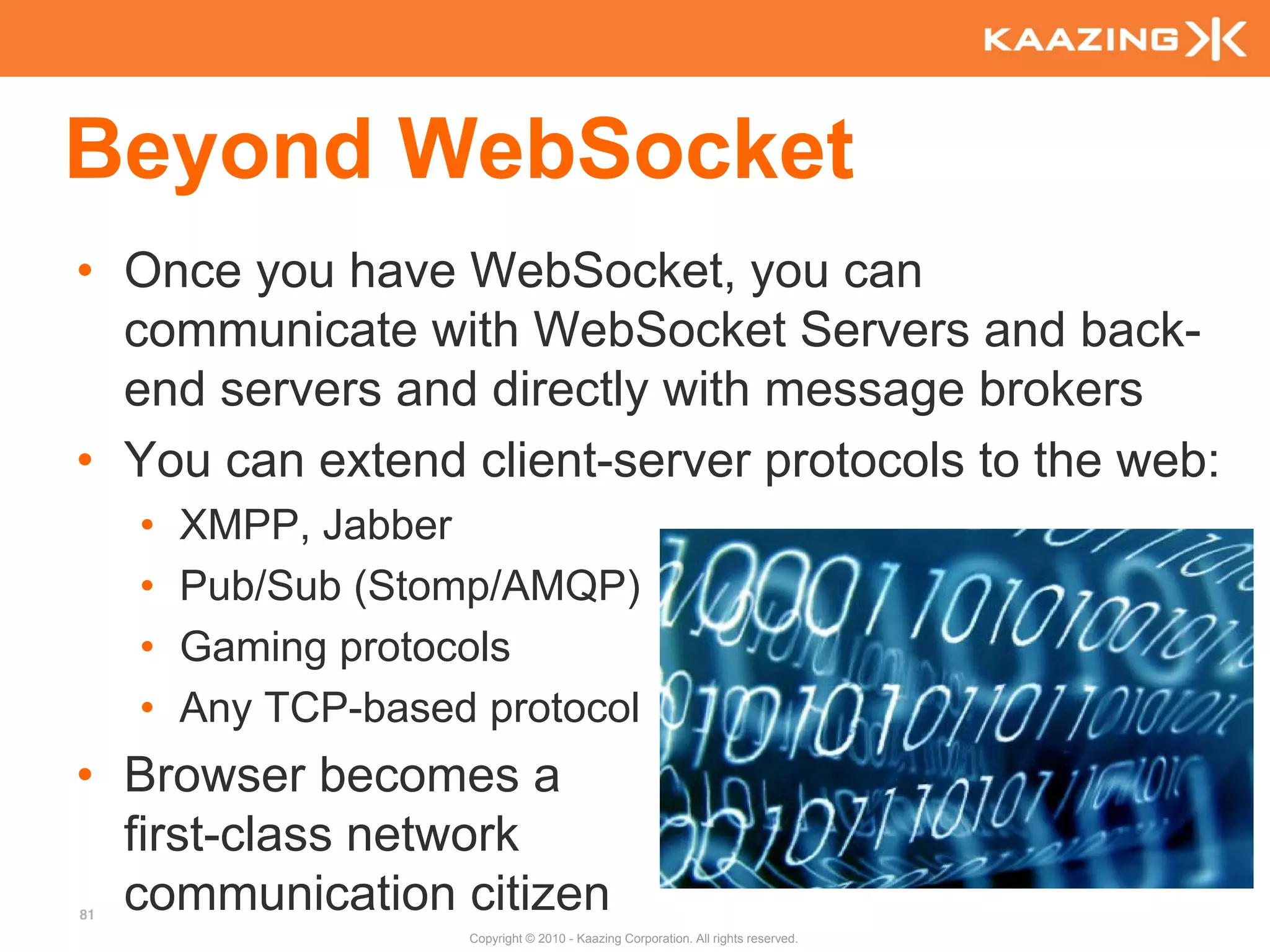 Beyond WebSocket
• Once you have WebSocket, you can
  communicate with WebSocket Servers and back-
  end servers and directly with message brokers
• You can extend client-server protocols to the web:
     •   XMPP, Jabber
     •   Pub/Sub (Stomp/AMQP)
     •   Gaming protocols
     •   Any TCP-based protocol
• Browser becomes a
  first-class network
81
  communication citizen
                      Copyright © 2010 - Kaazing Corporation. All rights reserved.
 