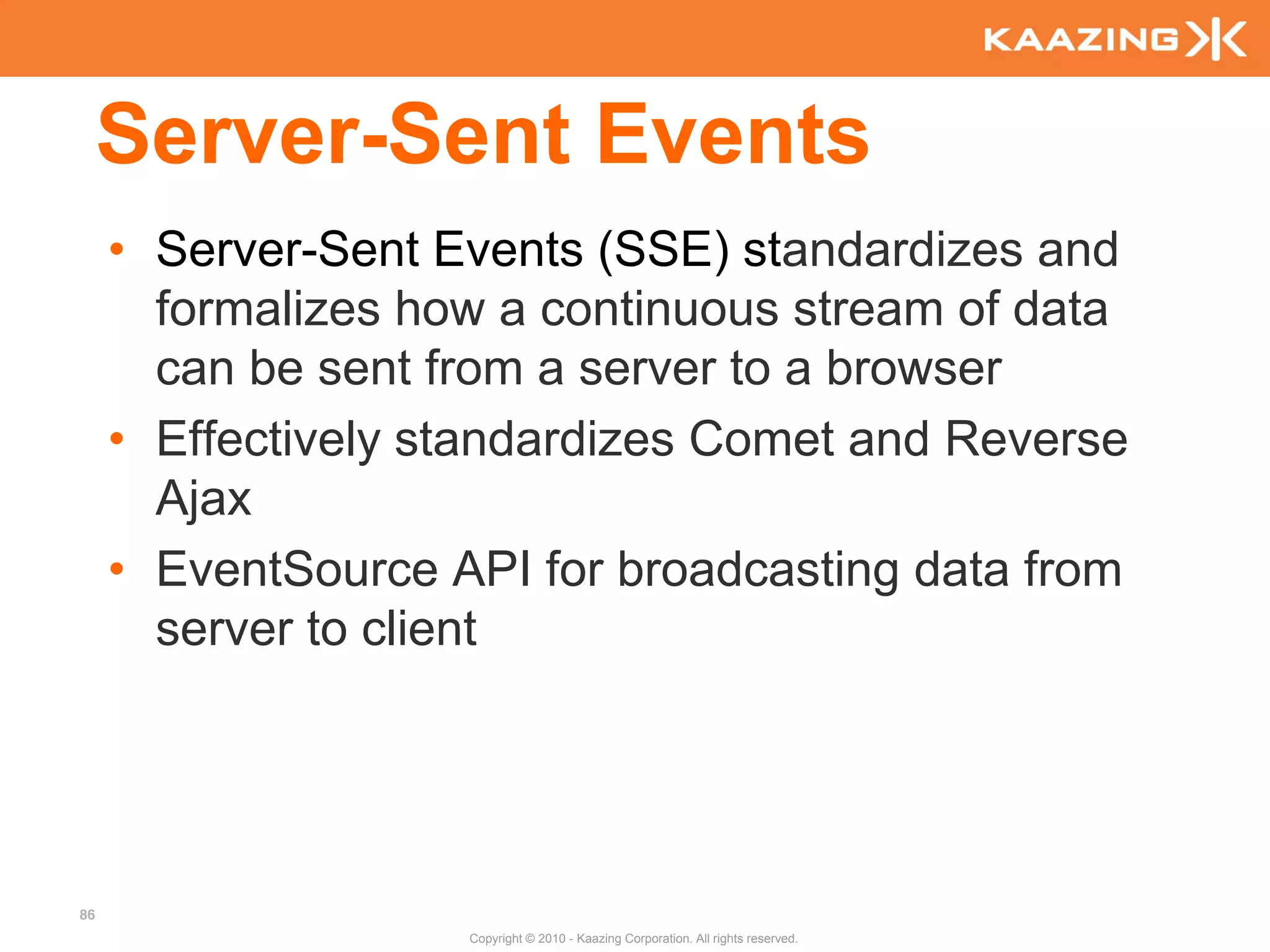 Server-Sent Events
     • Server-Sent Events (SSE) standardizes and
       formalizes how a continuous stream of data
       can be sent from a server to a browser
     • Effectively standardizes Comet and Reverse
       Ajax
     • EventSource API for broadcasting data from
       server to client




86
                    Copyright © 2010 - Kaazing Corporation. All rights reserved.
 