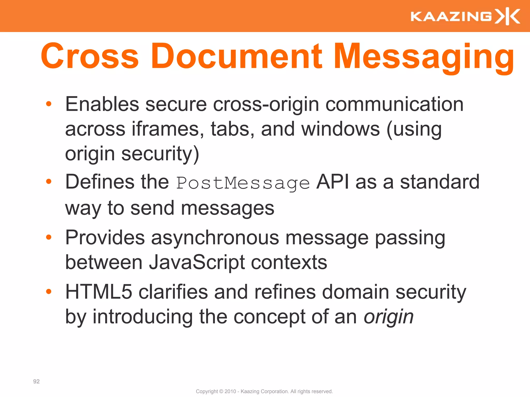 Cross Document Messaging
     • Enables secure cross-origin communication
       across iframes, tabs, and windows (using
       origin security)
     • Defines the PostMessage API as a standard
       way to send messages
     • Provides asynchronous message passing
       between JavaScript contexts
     • HTML5 clarifies and refines domain security
       by introducing the concept of an origin

92
                    Copyright © 2010 - Kaazing Corporation. All rights reserved.
 