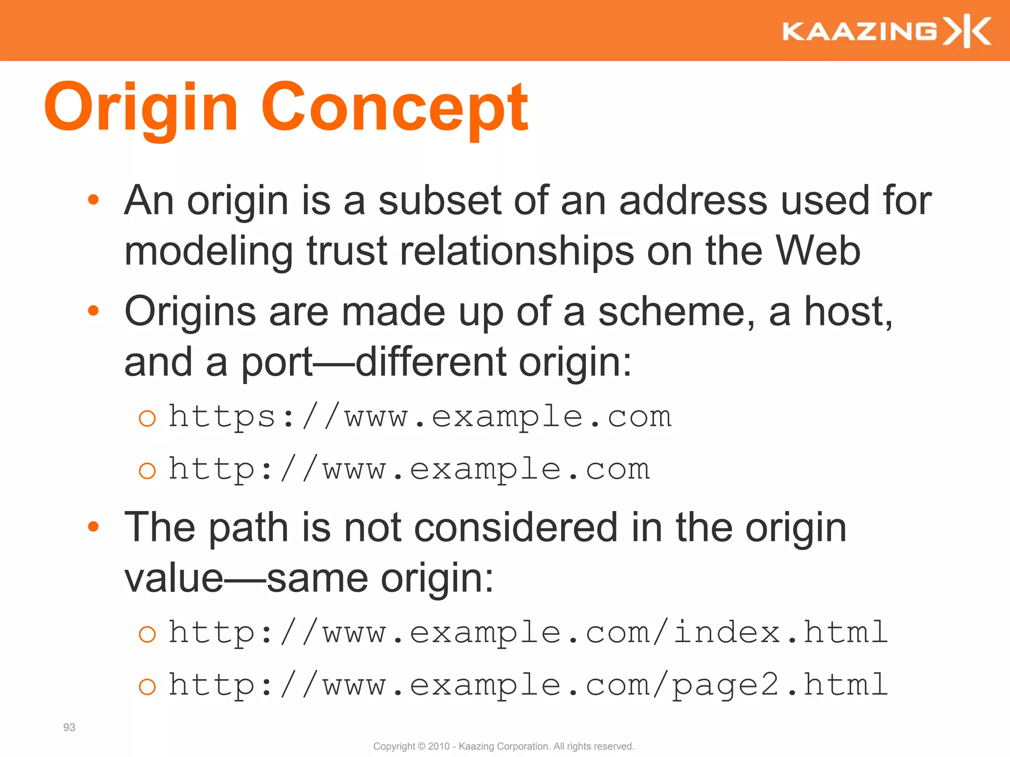 Origin Concept
     • An origin is a subset of an address used for
       modeling trust relationships on the Web
     • Origins are made up of a scheme, a host,
       and a port—different origin:
       o https://www.example.com
       o http://www.example.com
     • The path is not considered in the origin
       value—same origin:
       o http://www.example.com/index.html
       o http://www.example.com/page2.html
93
                    Copyright © 2010 - Kaazing Corporation. All rights reserved.
 