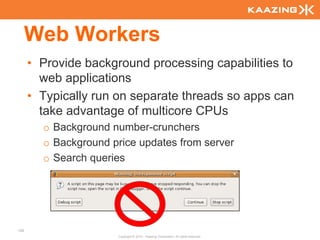 Web Workers
      • Provide background processing capabilities to
        web applications
      • Typically run on separate threads so apps can
        take advantage of multicore CPUs
        o Background number-crunchers
        o Background price updates from server
        o Search queries




100
                      Copyright © 2010 - Kaazing Corporation. All rights reserved.
 