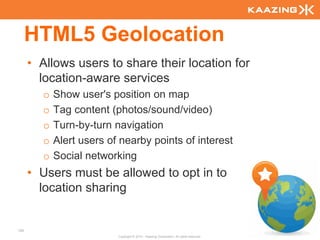 HTML5 Geolocation
      • Allows users to share their location for
        location-aware services
         o   Show user's position on map
         o   Tag content (photos/sound/video)
         o   Turn-by-turn navigation
         o   Alert users of nearby points of interest
         o   Social networking
      • Users must be allowed to opt in to
        location sharing


105
                           Copyright © 2010 - Kaazing Corporation. All rights reserved.
 