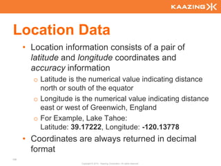 Location Data
      • Location information consists of a pair of
        latitude and longitude coordinates and
        accuracy information
        o Latitude is the numerical value indicating distance
          north or south of the equator
        o Longitude is the numerical value indicating distance
          east or west of Greenwich, England
        o For Example, Lake Tahoe:
          Latitude: 39.17222, Longitude: -120.13778
      • Coordinates are always returned in decimal
        format
106
                      Copyright © 2010 - Kaazing Corporation. All rights reserved.
 