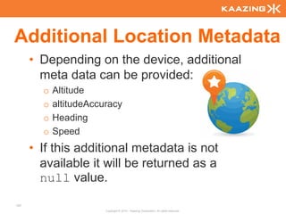 Additional Location Metadata
      • Depending on the device, additional
        meta data can be provided:
        o   Altitude
        o   altitudeAccuracy
        o   Heading
        o   Speed
      • If this additional metadata is not
        available it will be returned as a
        null value.
107
                        Copyright © 2010 - Kaazing Corporation. All rights reserved.
 