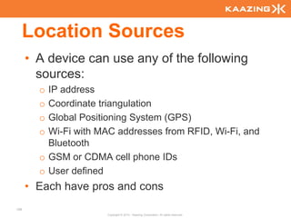 Location Sources
      • A device can use any of the following
        sources:
        o IP address
        o Coordinate triangulation
        o Global Positioning System (GPS)
        o Wi-Fi with MAC addresses from RFID, Wi-Fi, and
          Bluetooth
        o GSM or CDMA cell phone IDs
        o User defined
      • Each have pros and cons
108
                      Copyright © 2010 - Kaazing Corporation. All rights reserved.
 